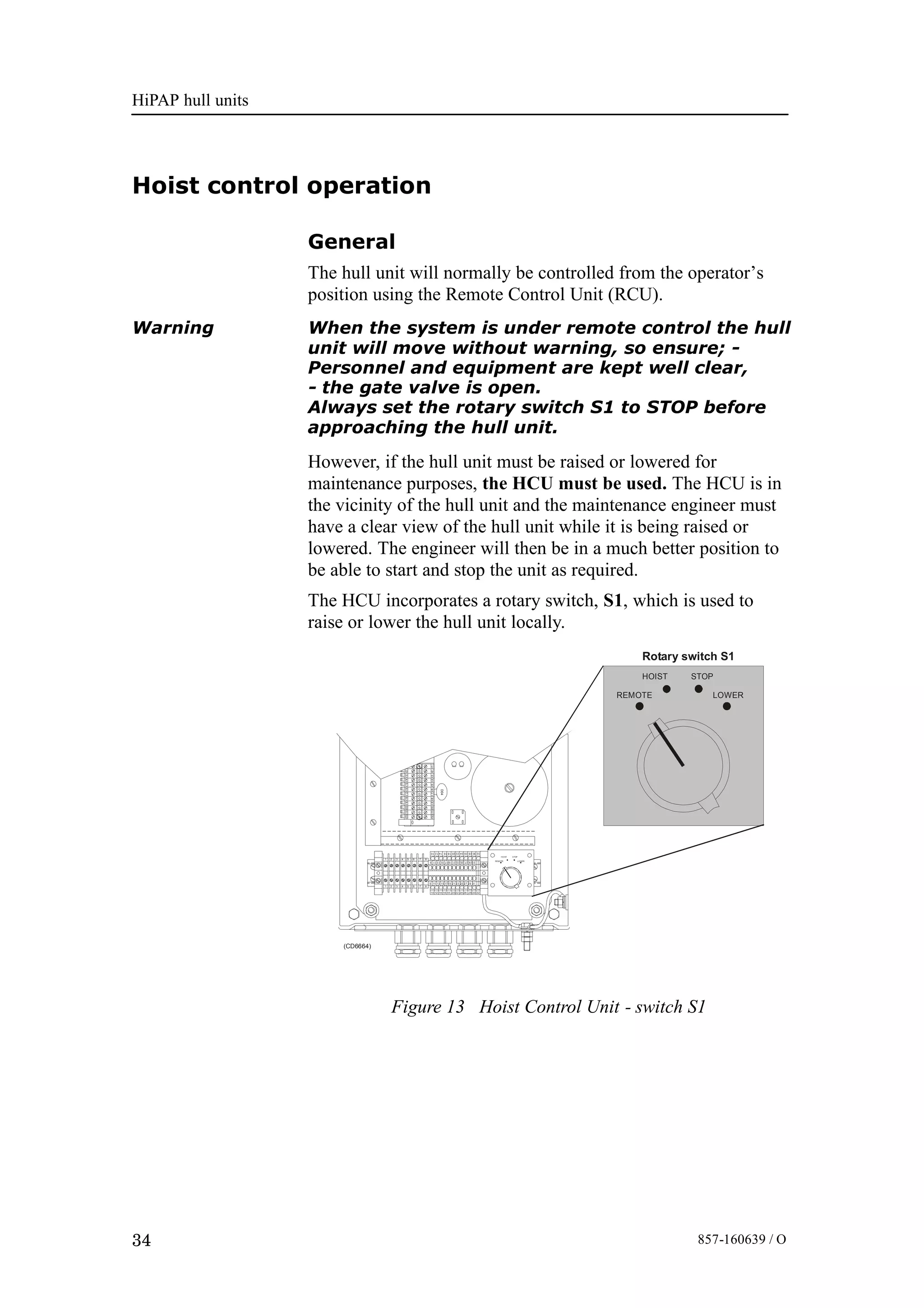 HiPAP hull units
34 857-160639 / O
Hoist control operation
General
The hull unit will normally be controlled from the operator’s
position using the Remote Control Unit (RCU).
Warning When the system is under remote control the hull
unit will move without warning, so ensure; -
Personnel and equipment are kept well clear,
- the gate valve is open.
Always set the rotary switch S1 to STOP before
approaching the hull unit.
However, if the hull unit must be raised or lowered for
maintenance purposes, the HCU must be used. The HCU is in
the vicinity of the hull unit and the maintenance engineer must
have a clear view of the hull unit while it is being raised or
lowered. The engineer will then be in a much better position to
be able to start and stop the unit as required.
The HCU incorporates a rotary switch, S1, which is used to
raise or lower the hull unit locally.
HOIST STOP
REMOTE LOWER
HOIST STOP
REMOTE LOWER
1 2 3 4 5 6 7 8
10 12 14 16 18 20 22 24 26 28 30 32
323028262422201816141210
9 11 13 15 1719 21 23 25 27 29 31
312927252321191715131191 2 3 4 5 6 7 8
D04
123456789101112
121110987654321
(CD6664)
Rotary switch S1
Figure 13 Hoist Control Unit - switch S1
 