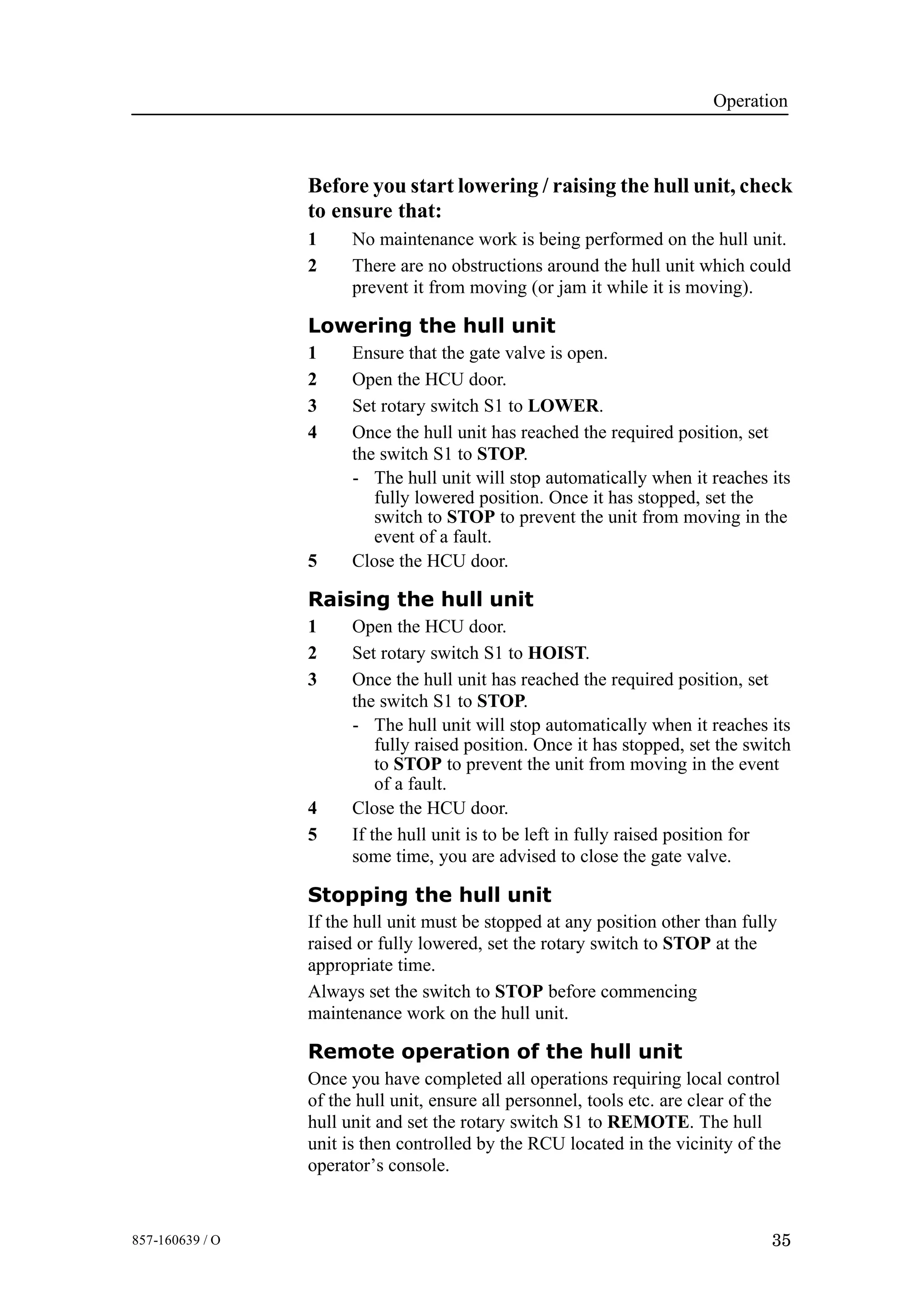 Operation
35857-160639 / O
Before you start lowering / raising the hull unit, check
to ensure that:
1 No maintenance work is being performed on the hull unit.
2 There are no obstructions around the hull unit which could
prevent it from moving (or jam it while it is moving).
Lowering the hull unit
1 Ensure that the gate valve is open.
2 Open the HCU door.
3 Set rotary switch S1 to LOWER.
4 Once the hull unit has reached the required position, set
the switch S1 to STOP.
- The hull unit will stop automatically when it reaches its
fully lowered position. Once it has stopped, set the
switch to STOP to prevent the unit from moving in the
event of a fault.
5 Close the HCU door.
Raising the hull unit
1 Open the HCU door.
2 Set rotary switch S1 to HOIST.
3 Once the hull unit has reached the required position, set
the switch S1 to STOP.
- The hull unit will stop automatically when it reaches its
fully raised position. Once it has stopped, set the switch
to STOP to prevent the unit from moving in the event
of a fault.
4 Close the HCU door.
5 If the hull unit is to be left in fully raised position for
some time, you are advised to close the gate valve.
Stopping the hull unit
If the hull unit must be stopped at any position other than fully
raised or fully lowered, set the rotary switch to STOP at the
appropriate time.
Always set the switch to STOP before commencing
maintenance work on the hull unit.
Remote operation of the hull unit
Once you have completed all operations requiring local control
of the hull unit, ensure all personnel, tools etc. are clear of the
hull unit and set the rotary switch S1 to REMOTE. The hull
unit is then controlled by the RCU located in the vicinity of the
operator’s console.
 