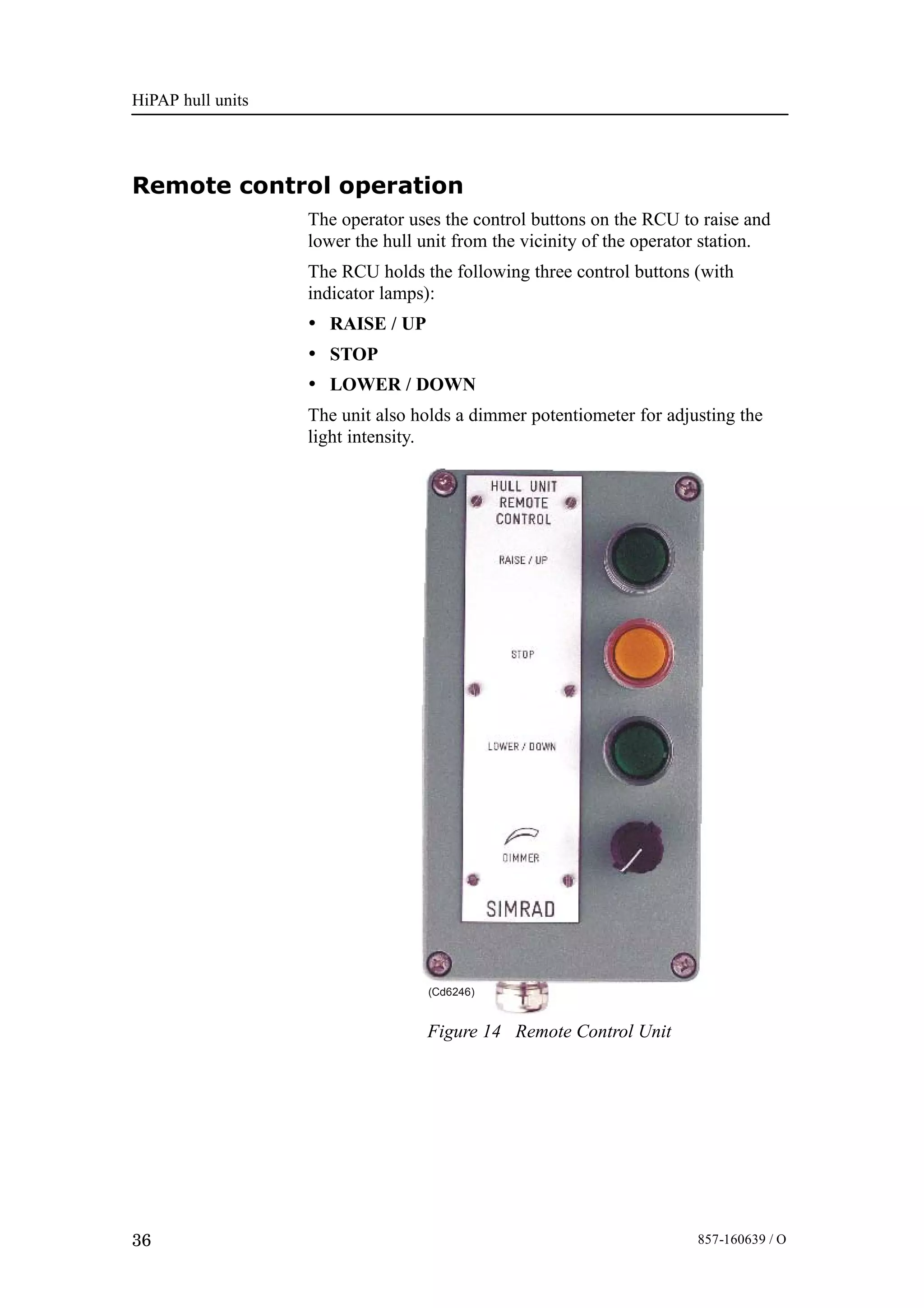 HiPAP hull units
36 857-160639 / O
Remote control operation
The operator uses the control buttons on the RCU to raise and
lower the hull unit from the vicinity of the operator station.
The RCU holds the following three control buttons (with
indicator lamps):
• RAISE / UP
• STOP
• LOWER / DOWN
The unit also holds a dimmer potentiometer for adjusting the
light intensity.
(Cd6246)
Figure 14 Remote Control Unit
 