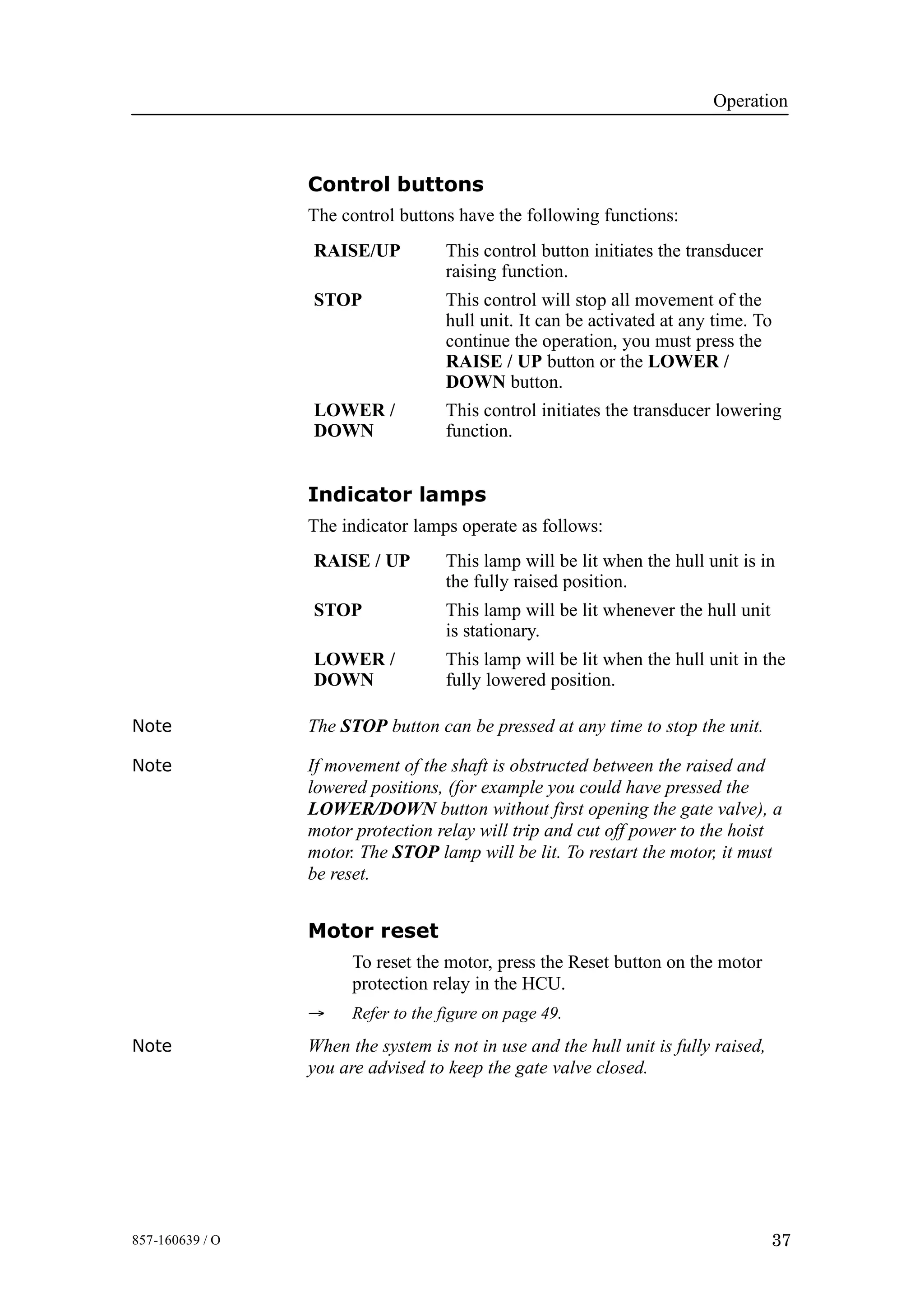 Operation
37857-160639 / O
Control buttons
The control buttons have the following functions:
RAISE/UP This control button initiates the transducer
raising function.
STOP This control will stop all movement of the
hull unit. It can be activated at any time. To
continue the operation, you must press the
RAISE / UP button or the LOWER /
DOWN button.
LOWER /
DOWN
This control initiates the transducer lowering
function.
Indicator lamps
The indicator lamps operate as follows:
RAISE / UP This lamp will be lit when the hull unit is in
the fully raised position.
STOP This lamp will be lit whenever the hull unit
is stationary.
LOWER /
DOWN
This lamp will be lit when the hull unit in the
fully lowered position.
Note The STOP button can be pressed at any time to stop the unit.
Note If movement of the shaft is obstructed between the raised and
lowered positions, (for example you could have pressed the
LOWER/DOWN button without first opening the gate valve), a
motor protection relay will trip and cut off power to the hoist
motor. The STOP lamp will be lit. To restart the motor, it must
be reset.
Motor reset
To reset the motor, press the Reset button on the motor
protection relay in the HCU.
→ Refer to the figure on page 49.
Note When the system is not in use and the hull unit is fully raised,
you are advised to keep the gate valve closed.
 
