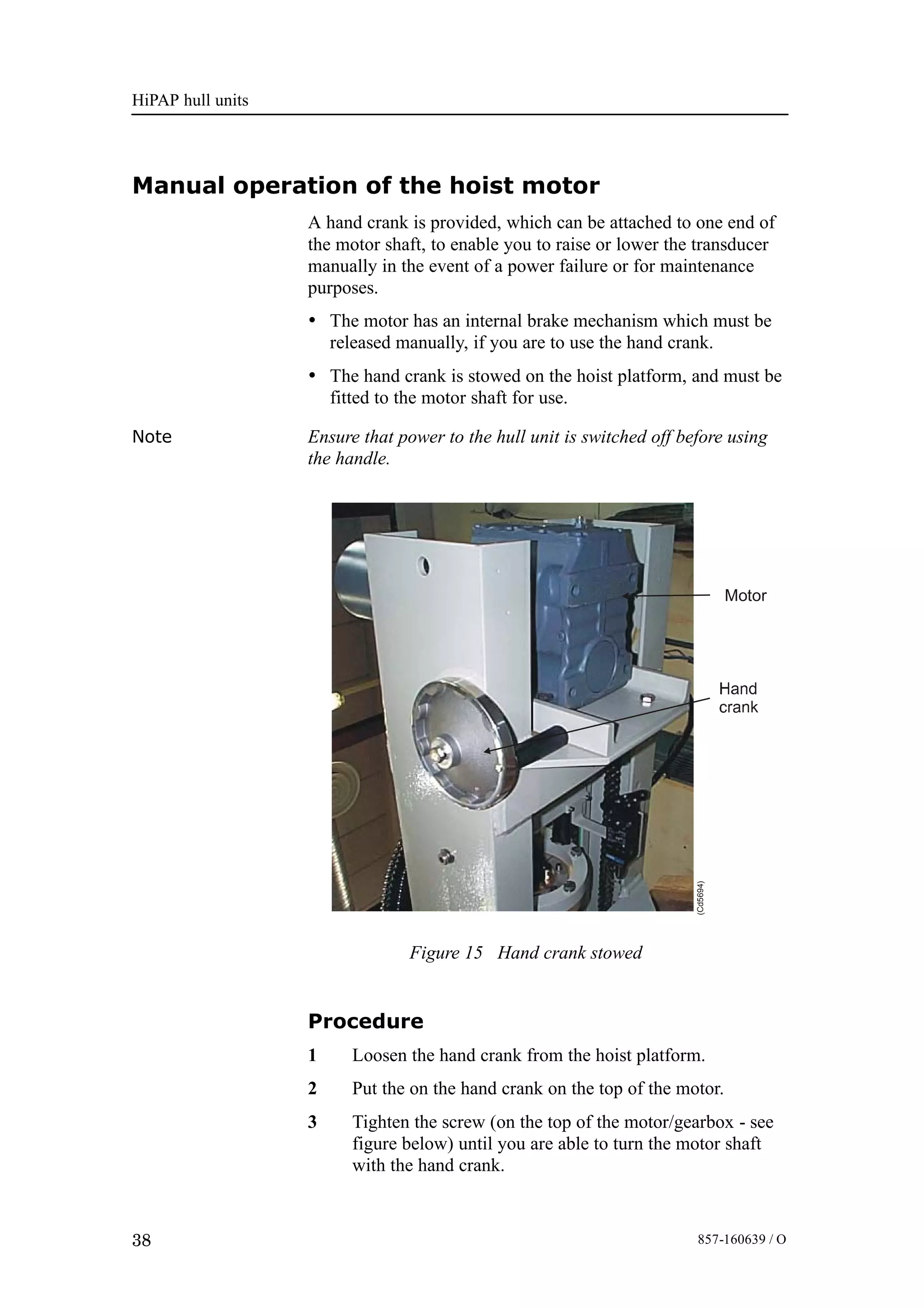 HiPAP hull units
38 857-160639 / O
Manual operation of the hoist motor
A hand crank is provided, which can be attached to one end of
the motor shaft, to enable you to raise or lower the transducer
manually in the event of a power failure or for maintenance
purposes.
• The motor has an internal brake mechanism which must be
released manually, if you are to use the hand crank.
• The hand crank is stowed on the hoist platform, and must be
fitted to the motor shaft for use.
Note Ensure that power to the hull unit is switched off before using
the handle.
Figure 15 Hand crank stowed
Motor
(Cd5694)
Procedure
1 Loosen the hand crank from the hoist platform.
2 Put the on the hand crank on the top of the motor.
3 Tighten the screw (on the top of the motor/gearbox - see
figure below) until you are able to turn the motor shaft
with the hand crank.
 