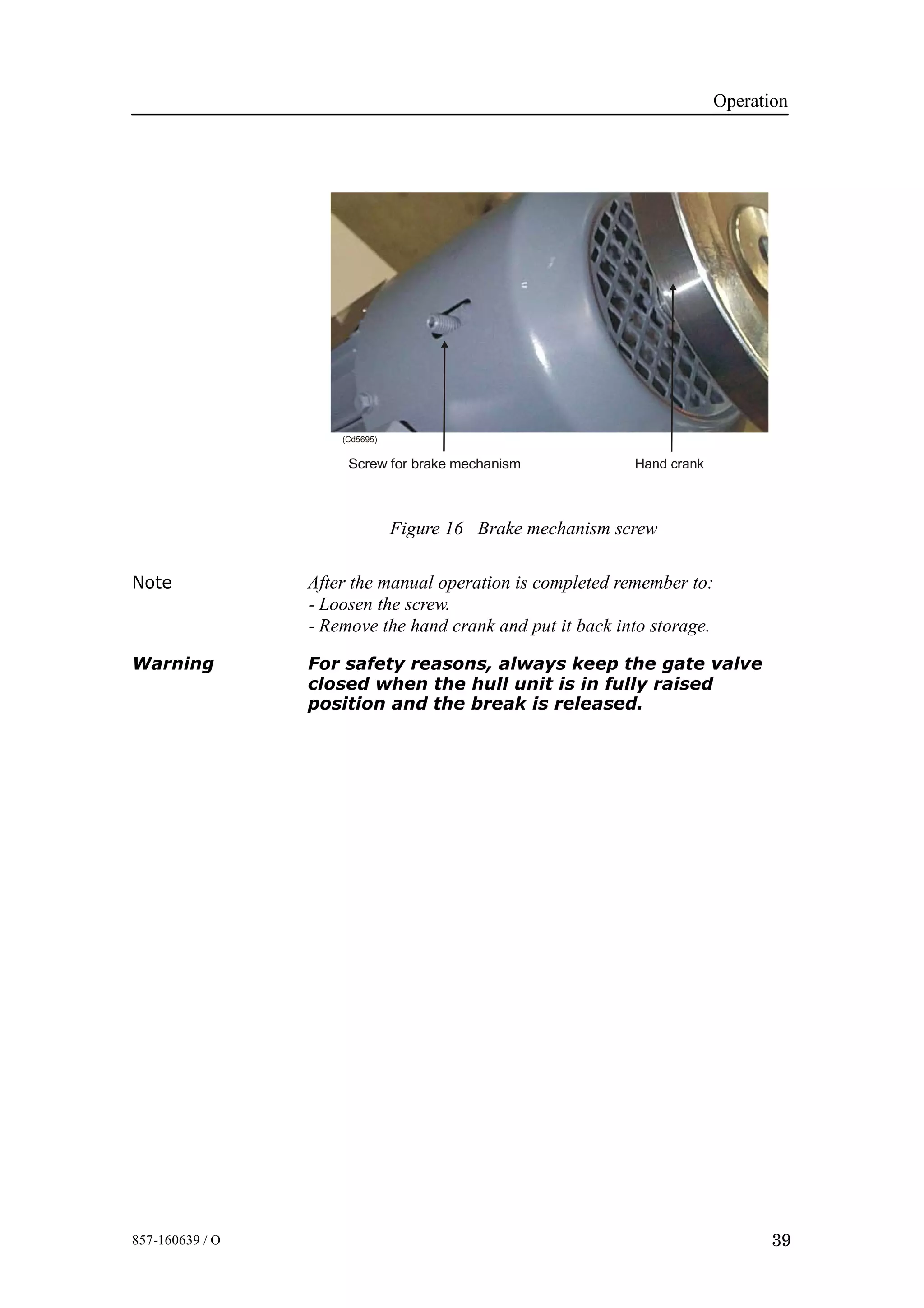 Operation
39857-160639 / O
Figure 16 Brake mechanism screw
Screw for brake mechanism
(Cd5695)
Note After the manual operation is completed remember to:
- Loosen the screw.
- Remove the hand crank and put it back into storage.
Warning For safety reasons, always keep the gate valve
closed when the hull unit is in fully raised
position and the break is released.
 