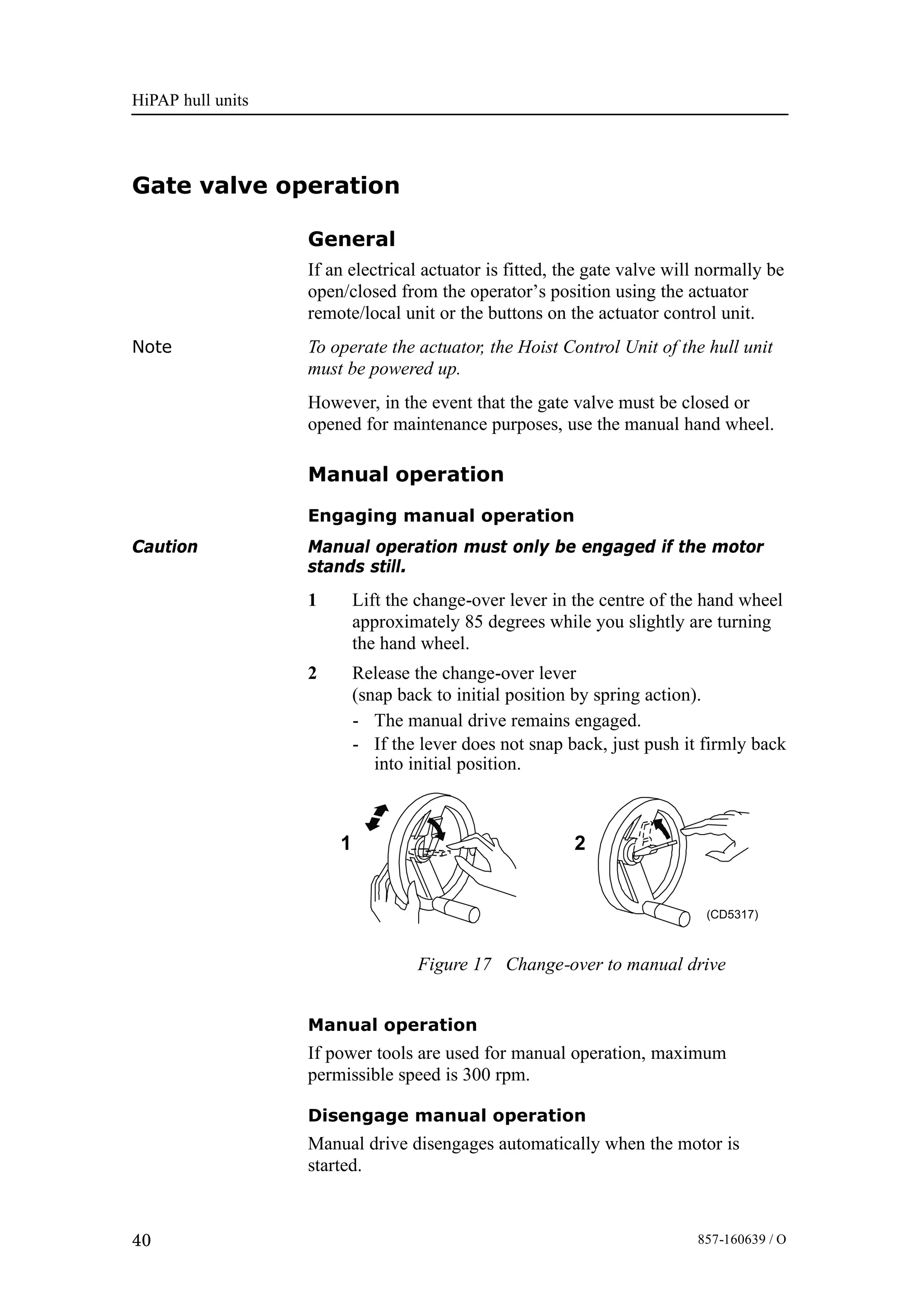 HiPAP hull units
40 857-160639 / O
Gate valve operation
General
If an electrical actuator is fitted, the gate valve will normally be
open/closed from the operator’s position using the actuator
remote/local unit or the buttons on the actuator control unit.
Note To operate the actuator, the Hoist Control Unit of the hull unit
must be powered up.
However, in the event that the gate valve must be closed or
opened for maintenance purposes, use the manual hand wheel.
Manual operation
Engaging manual operation
Caution Manual operation must only be engaged if the motor
stands still.
1 Lift the change-over lever in the centre of the hand wheel
approximately 85 degrees while you slightly are turning
the hand wheel.
2 Release the change-over lever
(snap back to initial position by spring action).
- The manual drive remains engaged.
- If the lever does not snap back, just push it firmly back
into initial position.
Figure 17 Change-over to manual drive
(CD5317)
21
Manual operation
If power tools are used for manual operation, maximum
permissible speed is 300 rpm.
Disengage manual operation
Manual drive disengages automatically when the motor is
started.
 