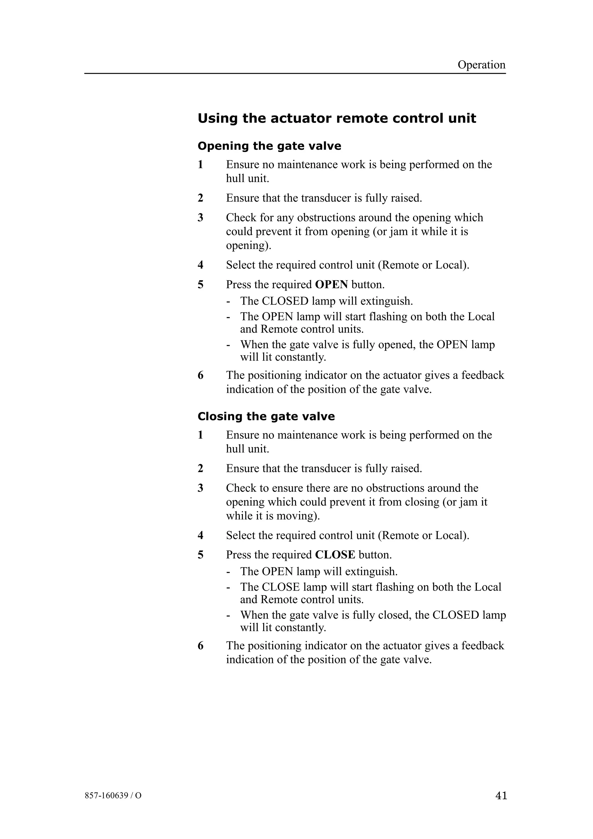 Operation
41857-160639 / O
Using the actuator remote control unit
Opening the gate valve
1 Ensure no maintenance work is being performed on the
hull unit.
2 Ensure that the transducer is fully raised.
3 Check for any obstructions around the opening which
could prevent it from opening (or jam it while it is
opening).
4 Select the required control unit (Remote or Local).
5 Press the required OPEN button.
- The CLOSED lamp will extinguish.
- The OPEN lamp will start flashing on both the Local
and Remote control units.
- When the gate valve is fully opened, the OPEN lamp
will lit constantly.
6 The positioning indicator on the actuator gives a feedback
indication of the position of the gate valve.
Closing the gate valve
1 Ensure no maintenance work is being performed on the
hull unit.
2 Ensure that the transducer is fully raised.
3 Check to ensure there are no obstructions around the
opening which could prevent it from closing (or jam it
while it is moving).
4 Select the required control unit (Remote or Local).
5 Press the required CLOSE button.
- The OPEN lamp will extinguish.
- The CLOSE lamp will start flashing on both the Local
and Remote control units.
- When the gate valve is fully closed, the CLOSED lamp
will lit constantly.
6 The positioning indicator on the actuator gives a feedback
indication of the position of the gate valve.
 