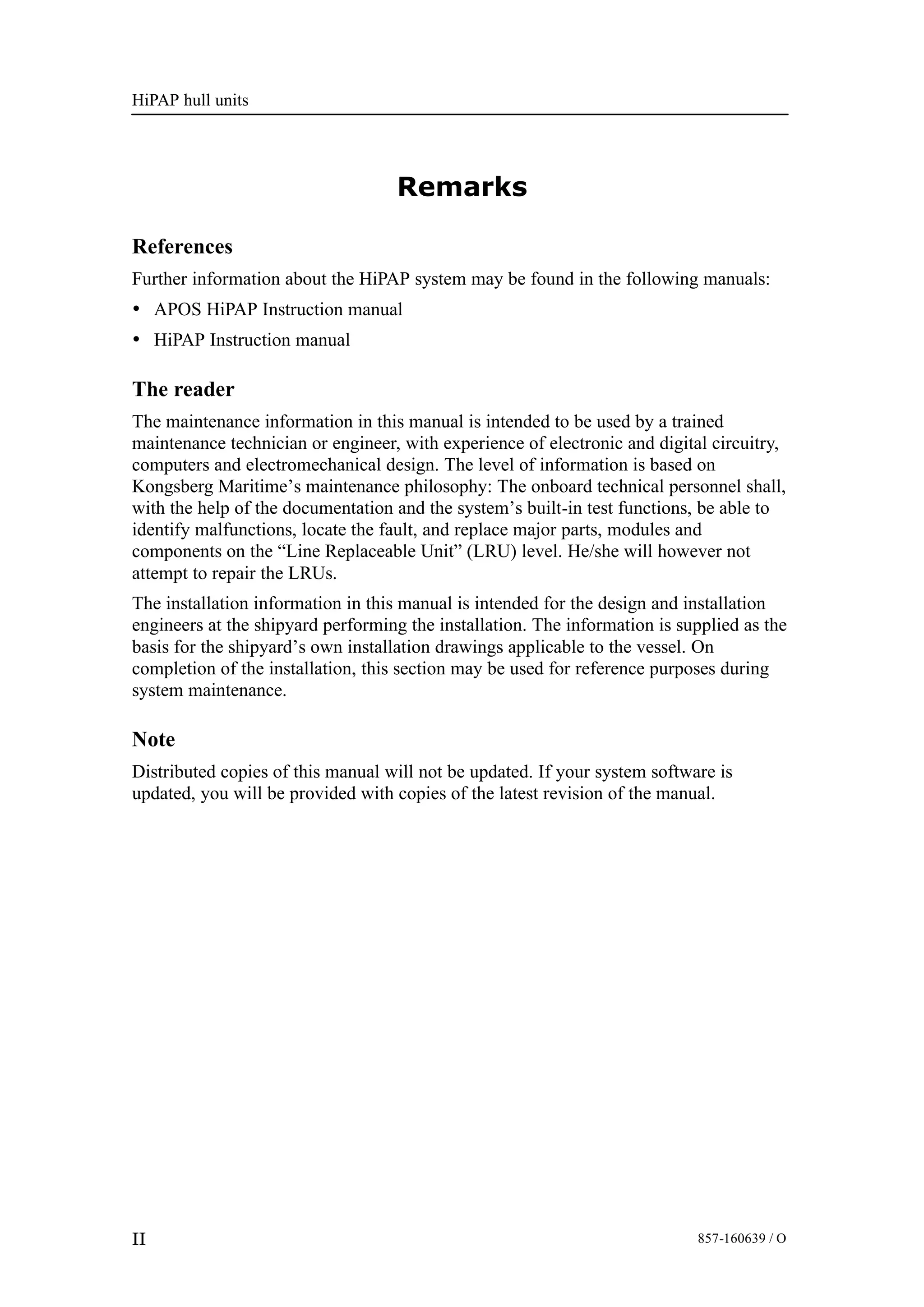 HiPAP hull units
II 857-160639 / O
Remarks
References
Further information about the HiPAP system may be found in the following manuals:
• APOS HiPAP Instruction manual
• HiPAP Instruction manual
The reader
The maintenance information in this manual is intended to be used by a trained
maintenance technician or engineer, with experience of electronic and digital circuitry,
computers and electromechanical design. The level of information is based on
Kongsberg Maritime’s maintenance philosophy: The onboard technical personnel shall,
with the help of the documentation and the system’s built-in test functions, be able to
identify malfunctions, locate the fault, and replace major parts, modules and
components on the “Line Replaceable Unit” (LRU) level. He/she will however not
attempt to repair the LRUs.
The installation information in this manual is intended for the design and installation
engineers at the shipyard performing the installation. The information is supplied as the
basis for the shipyard’s own installation drawings applicable to the vessel. On
completion of the installation, this section may be used for reference purposes during
system maintenance.
Note
Distributed copies of this manual will not be updated. If your system software is
updated, you will be provided with copies of the latest revision of the manual.
 