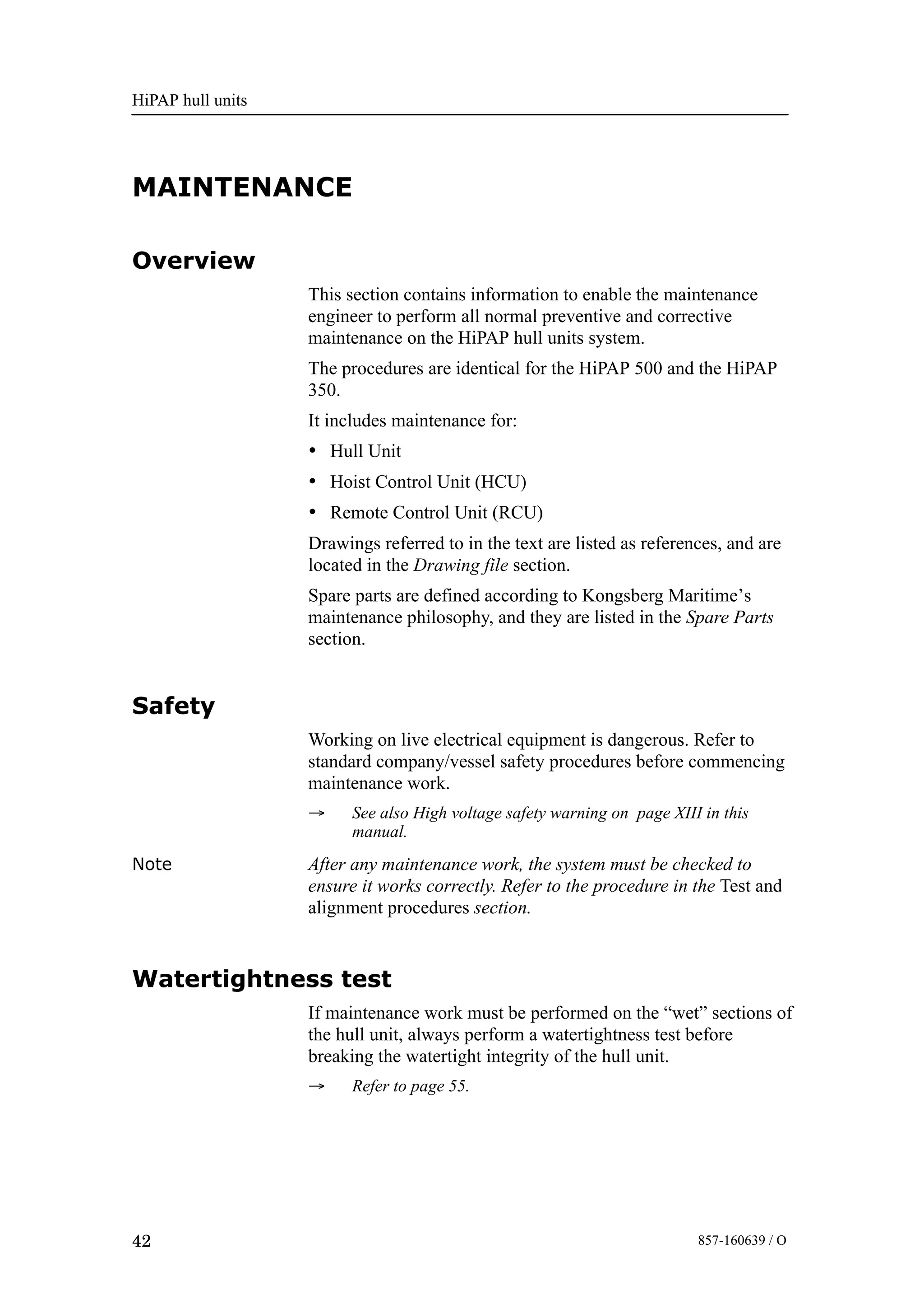 HiPAP hull units
42 857-160639 / O
MAINTENANCE
Overview
This section contains information to enable the maintenance
engineer to perform all normal preventive and corrective
maintenance on the HiPAP hull units system.
The procedures are identical for the HiPAP 500 and the HiPAP
350.
It includes maintenance for:
• Hull Unit
• Hoist Control Unit (HCU)
• Remote Control Unit (RCU)
Drawings referred to in the text are listed as references, and are
located in the Drawing file section.
Spare parts are defined according to Kongsberg Maritime’s
maintenance philosophy, and they are listed in the Spare Parts
section.
Safety
Working on live electrical equipment is dangerous. Refer to
standard company/vessel safety procedures before commencing
maintenance work.
→ See also High voltage safety warning on page XIII in this
manual.
Note After any maintenance work, the system must be checked to
ensure it works correctly. Refer to the procedure in the Test and
alignment procedures section.
Watertightness test
If maintenance work must be performed on the “wet” sections of
the hull unit, always perform a watertightness test before
breaking the watertight integrity of the hull unit.
→ Refer to page 55.
 
