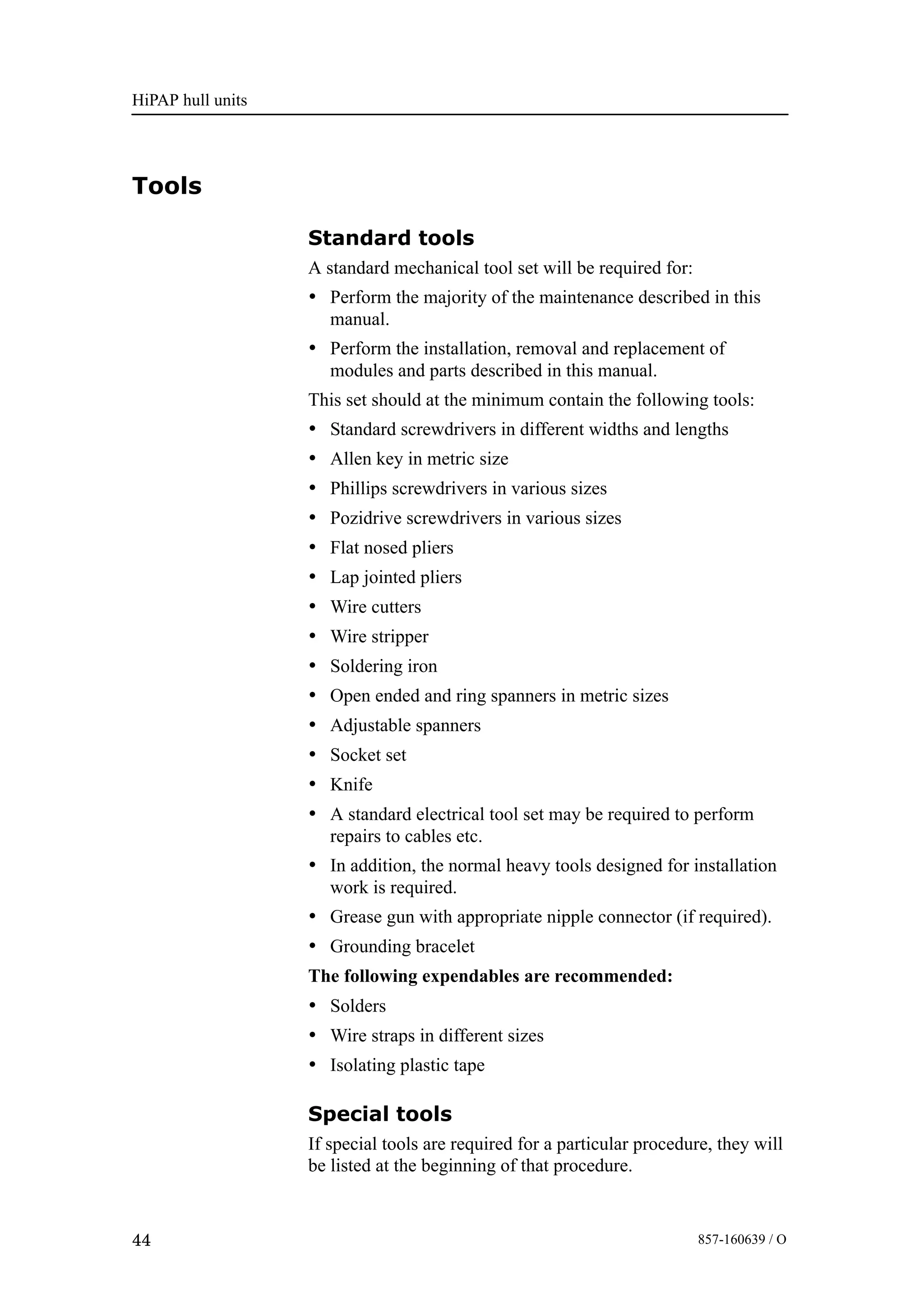 HiPAP hull units
44 857-160639 / O
Tools
Standard tools
A standard mechanical tool set will be required for:
• Perform the majority of the maintenance described in this
manual.
• Perform the installation, removal and replacement of
modules and parts described in this manual.
This set should at the minimum contain the following tools:
• Standard screwdrivers in different widths and lengths
• Allen key in metric size
• Phillips screwdrivers in various sizes
• Pozidrive screwdrivers in various sizes
• Flat nosed pliers
• Lap jointed pliers
• Wire cutters
• Wire stripper
• Soldering iron
• Open ended and ring spanners in metric sizes
• Adjustable spanners
• Socket set
• Knife
• A standard electrical tool set may be required to perform
repairs to cables etc.
• In addition, the normal heavy tools designed for installation
work is required.
• Grease gun with appropriate nipple connector (if required).
• Grounding bracelet
The following expendables are recommended:
• Solders
• Wire straps in different sizes
• Isolating plastic tape
Special tools
If special tools are required for a particular procedure, they will
be listed at the beginning of that procedure.
 