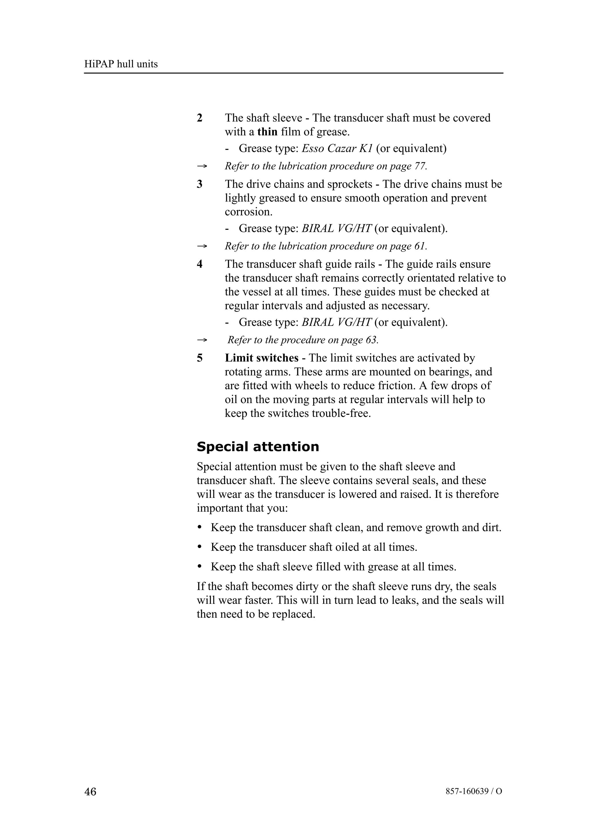 HiPAP hull units
46 857-160639 / O
2 The shaft sleeve - The transducer shaft must be covered
with a thin film of grease.
- Grease type: Esso Cazar K1 (or equivalent)
→ Refer to the lubrication procedure on page 77.
3 The drive chains and sprockets - The drive chains must be
lightly greased to ensure smooth operation and prevent
corrosion.
- Grease type: BIRAL VG/HT (or equivalent).
→ Refer to the lubrication procedure on page 61.
4 The transducer shaft guide rails - The guide rails ensure
the transducer shaft remains correctly orientated relative to
the vessel at all times. These guides must be checked at
regular intervals and adjusted as necessary.
- Grease type: BIRAL VG/HT (or equivalent).
→ Refer to the procedure on page 63.
5 Limit switches - The limit switches are activated by
rotating arms. These arms are mounted on bearings, and
are fitted with wheels to reduce friction. A few drops of
oil on the moving parts at regular intervals will help to
keep the switches trouble-free.
Special attention
Special attention must be given to the shaft sleeve and
transducer shaft. The sleeve contains several seals, and these
will wear as the transducer is lowered and raised. It is therefore
important that you:
• Keep the transducer shaft clean, and remove growth and dirt.
• Keep the transducer shaft oiled at all times.
• Keep the shaft sleeve filled with grease at all times.
If the shaft becomes dirty or the shaft sleeve runs dry, the seals
will wear faster. This will in turn lead to leaks, and the seals will
then need to be replaced.
 