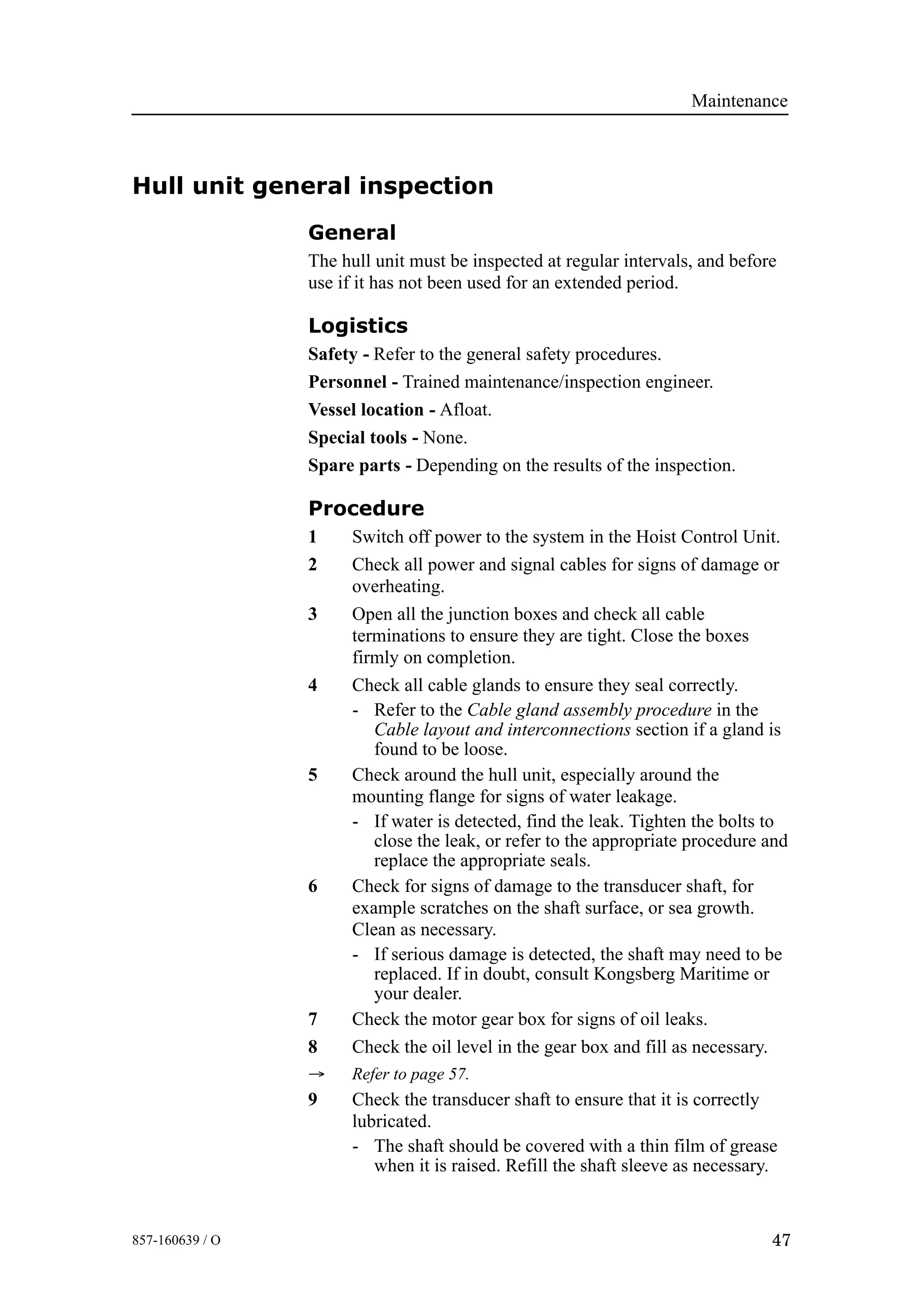 Maintenance
47857-160639 / O
Hull unit general inspection
General
The hull unit must be inspected at regular intervals, and before
use if it has not been used for an extended period.
Logistics
Safety - Refer to the general safety procedures.
Personnel - Trained maintenance/inspection engineer.
Vessel location - Afloat.
Special tools - None.
Spare parts - Depending on the results of the inspection.
Procedure
1 Switch off power to the system in the Hoist Control Unit.
2 Check all power and signal cables for signs of damage or
overheating.
3 Open all the junction boxes and check all cable
terminations to ensure they are tight. Close the boxes
firmly on completion.
4 Check all cable glands to ensure they seal correctly.
- Refer to the Cable gland assembly procedure in the
Cable layout and interconnections section if a gland is
found to be loose.
5 Check around the hull unit, especially around the
mounting flange for signs of water leakage.
- If water is detected, find the leak. Tighten the bolts to
close the leak, or refer to the appropriate procedure and
replace the appropriate seals.
6 Check for signs of damage to the transducer shaft, for
example scratches on the shaft surface, or sea growth.
Clean as necessary.
- If serious damage is detected, the shaft may need to be
replaced. If in doubt, consult Kongsberg Maritime or
your dealer.
7 Check the motor gear box for signs of oil leaks.
8 Check the oil level in the gear box and fill as necessary.
→ Refer to page 57.
9 Check the transducer shaft to ensure that it is correctly
lubricated.
- The shaft should be covered with a thin film of grease
when it is raised. Refill the shaft sleeve as necessary.
 