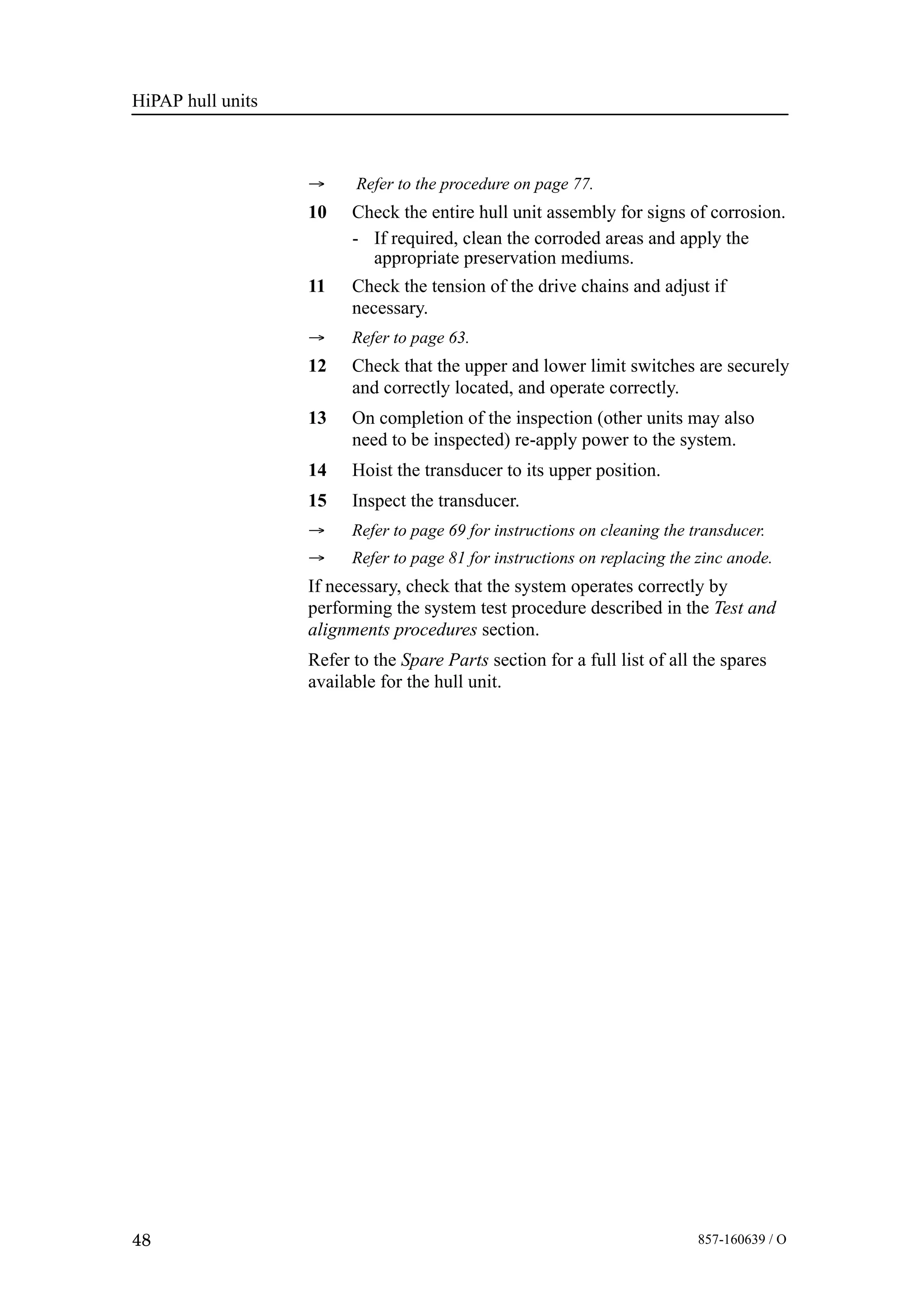 HiPAP hull units
48 857-160639 / O
→ Refer to the procedure on page 77.
10 Check the entire hull unit assembly for signs of corrosion.
- If required, clean the corroded areas and apply the
appropriate preservation mediums.
11 Check the tension of the drive chains and adjust if
necessary.
→ Refer to page 63.
12 Check that the upper and lower limit switches are securely
and correctly located, and operate correctly.
13 On completion of the inspection (other units may also
need to be inspected) re-apply power to the system.
14 Hoist the transducer to its upper position.
15 Inspect the transducer.
→ Refer to page 69 for instructions on cleaning the transducer.
→ Refer to page 81 for instructions on replacing the zinc anode.
If necessary, check that the system operates correctly by
performing the system test procedure described in the Test and
alignments procedures section.
Refer to the Spare Parts section for a full list of all the spares
available for the hull unit.
 
