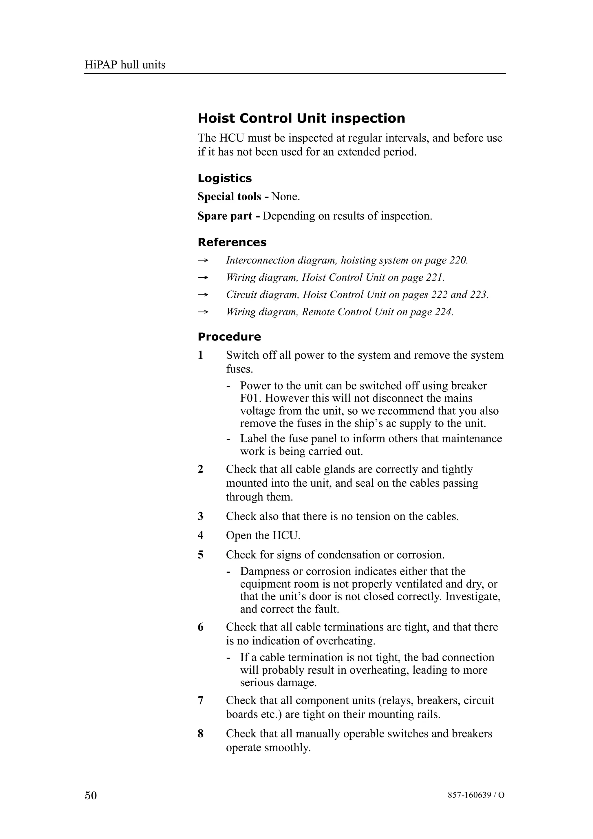 HiPAP hull units
50 857-160639 / O
Hoist Control Unit inspection
The HCU must be inspected at regular intervals, and before use
if it has not been used for an extended period.
Logistics
Special tools - None.
Spare part - Depending on results of inspection.
References
→ Interconnection diagram, hoisting system on page 220.
→ Wiring diagram, Hoist Control Unit on page 221.
→ Circuit diagram, Hoist Control Unit on pages 222 and 223.
→ Wiring diagram, Remote Control Unit on page 224.
Procedure
1 Switch off all power to the system and remove the system
fuses.
- Power to the unit can be switched off using breaker
F01. However this will not disconnect the mains
voltage from the unit, so we recommend that you also
remove the fuses in the ship’s ac supply to the unit.
- Label the fuse panel to inform others that maintenance
work is being carried out.
2 Check that all cable glands are correctly and tightly
mounted into the unit, and seal on the cables passing
through them.
3 Check also that there is no tension on the cables.
4 Open the HCU.
5 Check for signs of condensation or corrosion.
- Dampness or corrosion indicates either that the
equipment room is not properly ventilated and dry, or
that the unit’s door is not closed correctly. Investigate,
and correct the fault.
6 Check that all cable terminations are tight, and that there
is no indication of overheating.
- If a cable termination is not tight, the bad connection
will probably result in overheating, leading to more
serious damage.
7 Check that all component units (relays, breakers, circuit
boards etc.) are tight on their mounting rails.
8 Check that all manually operable switches and breakers
operate smoothly.
 