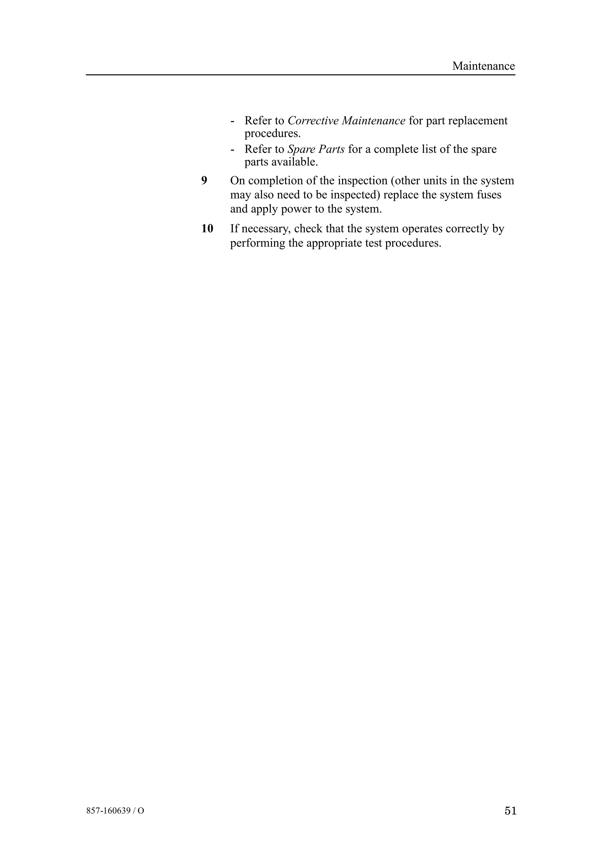 Maintenance
51857-160639 / O
- Refer to Corrective Maintenance for part replacement
procedures.
- Refer to Spare Parts for a complete list of the spare
parts available.
9 On completion of the inspection (other units in the system
may also need to be inspected) replace the system fuses
and apply power to the system.
10 If necessary, check that the system operates correctly by
performing the appropriate test procedures.
 