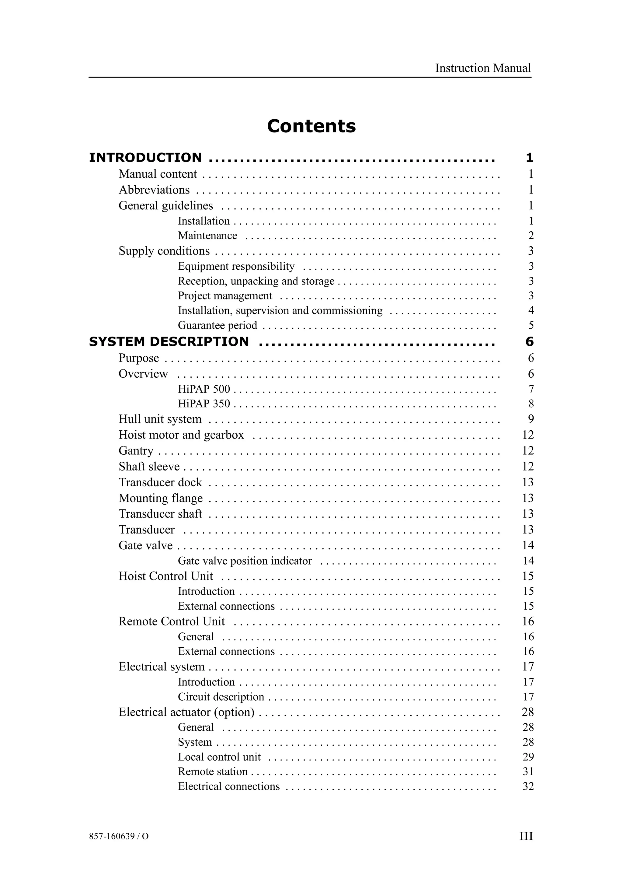 Instruction Manual
III857-160639 / O
Contents
INTRODUCTION 1..............................................
Manual content 1. . . . . . . . . . . . . . . . . . . . . . . . . . . . . . . . . . . . . . . . . . . . . . . .
Abbreviations 1. . . . . . . . . . . . . . . . . . . . . . . . . . . . . . . . . . . . . . . . . . . . . . . . .
General guidelines 1. . . . . . . . . . . . . . . . . . . . . . . . . . . . . . . . . . . . . . . . . . . . .
Installation 1. . . . . . . . . . . . . . . . . . . . . . . . . . . . . . . . . . . . . . . . . . . . . .
Maintenance 2. . . . . . . . . . . . . . . . . . . . . . . . . . . . . . . . . . . . . . . . . . . .
Supply conditions 3. . . . . . . . . . . . . . . . . . . . . . . . . . . . . . . . . . . . . . . . . . . . . .
Equipment responsibility 3. . . . . . . . . . . . . . . . . . . . . . . . . . . . . . . . . .
Reception, unpacking and storage 3. . . . . . . . . . . . . . . . . . . . . . . . . . . .
Project management 3. . . . . . . . . . . . . . . . . . . . . . . . . . . . . . . . . . . . . .
Installation, supervision and commissioning 4. . . . . . . . . . . . . . . . . . .
Guarantee period 5. . . . . . . . . . . . . . . . . . . . . . . . . . . . . . . . . . . . . . . . .
SYSTEM DESCRIPTION 6......................................
Purpose 6. . . . . . . . . . . . . . . . . . . . . . . . . . . . . . . . . . . . . . . . . . . . . . . . . . . . . .
Overview 6. . . . . . . . . . . . . . . . . . . . . . . . . . . . . . . . . . . . . . . . . . . . . . . . . . . .
HiPAP 500 7. . . . . . . . . . . . . . . . . . . . . . . . . . . . . . . . . . . . . . . . . . . . . .
HiPAP 350 8. . . . . . . . . . . . . . . . . . . . . . . . . . . . . . . . . . . . . . . . . . . . . .
Hull unit system 9. . . . . . . . . . . . . . . . . . . . . . . . . . . . . . . . . . . . . . . . . . . . . . .
Hoist motor and gearbox 12. . . . . . . . . . . . . . . . . . . . . . . . . . . . . . . . . . . . . . . .
Gantry 12. . . . . . . . . . . . . . . . . . . . . . . . . . . . . . . . . . . . . . . . . . . . . . . . . . . . . . .
Shaft sleeve 12. . . . . . . . . . . . . . . . . . . . . . . . . . . . . . . . . . . . . . . . . . . . . . . . . . .
Transducer dock 13. . . . . . . . . . . . . . . . . . . . . . . . . . . . . . . . . . . . . . . . . . . . . . .
Mounting flange 13. . . . . . . . . . . . . . . . . . . . . . . . . . . . . . . . . . . . . . . . . . . . . . .
Transducer shaft 13. . . . . . . . . . . . . . . . . . . . . . . . . . . . . . . . . . . . . . . . . . . . . . .
Transducer 13. . . . . . . . . . . . . . . . . . . . . . . . . . . . . . . . . . . . . . . . . . . . . . . . . . .
Gate valve 14. . . . . . . . . . . . . . . . . . . . . . . . . . . . . . . . . . . . . . . . . . . . . . . . . . . .
Gate valve position indicator 14. . . . . . . . . . . . . . . . . . . . . . . . . . . . . . .
Hoist Control Unit 15. . . . . . . . . . . . . . . . . . . . . . . . . . . . . . . . . . . . . . . . . . . . .
Introduction 15. . . . . . . . . . . . . . . . . . . . . . . . . . . . . . . . . . . . . . . . . . . . .
External connections 15. . . . . . . . . . . . . . . . . . . . . . . . . . . . . . . . . . . . . .
Remote Control Unit 16. . . . . . . . . . . . . . . . . . . . . . . . . . . . . . . . . . . . . . . . . . .
General 16. . . . . . . . . . . . . . . . . . . . . . . . . . . . . . . . . . . . . . . . . . . . . . . .
External connections 16. . . . . . . . . . . . . . . . . . . . . . . . . . . . . . . . . . . . . .
Electrical system 17. . . . . . . . . . . . . . . . . . . . . . . . . . . . . . . . . . . . . . . . . . . . . . .
Introduction 17. . . . . . . . . . . . . . . . . . . . . . . . . . . . . . . . . . . . . . . . . . . . .
Circuit description 17. . . . . . . . . . . . . . . . . . . . . . . . . . . . . . . . . . . . . . . .
Electrical actuator (option) 28. . . . . . . . . . . . . . . . . . . . . . . . . . . . . . . . . . . . . . .
General 28. . . . . . . . . . . . . . . . . . . . . . . . . . . . . . . . . . . . . . . . . . . . . . . .
System 28. . . . . . . . . . . . . . . . . . . . . . . . . . . . . . . . . . . . . . . . . . . . . . . . .
Local control unit 29. . . . . . . . . . . . . . . . . . . . . . . . . . . . . . . . . . . . . . . .
Remote station 31. . . . . . . . . . . . . . . . . . . . . . . . . . . . . . . . . . . . . . . . . . .
Electrical connections 32. . . . . . . . . . . . . . . . . . . . . . . . . . . . . . . . . . . . .
 