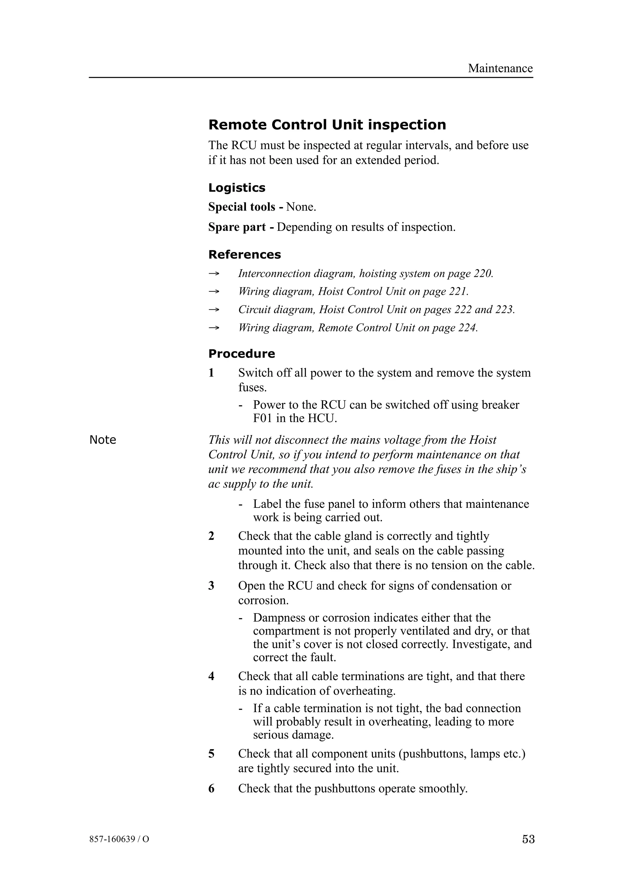 Maintenance
53857-160639 / O
Remote Control Unit inspection
The RCU must be inspected at regular intervals, and before use
if it has not been used for an extended period.
Logistics
Special tools - None.
Spare part - Depending on results of inspection.
References
→ Interconnection diagram, hoisting system on page 220.
→ Wiring diagram, Hoist Control Unit on page 221.
→ Circuit diagram, Hoist Control Unit on pages 222 and 223.
→ Wiring diagram, Remote Control Unit on page 224.
Procedure
1 Switch off all power to the system and remove the system
fuses.
- Power to the RCU can be switched off using breaker
F01 in the HCU.
Note This will not disconnect the mains voltage from the Hoist
Control Unit, so if you intend to perform maintenance on that
unit we recommend that you also remove the fuses in the ship’s
ac supply to the unit.
- Label the fuse panel to inform others that maintenance
work is being carried out.
2 Check that the cable gland is correctly and tightly
mounted into the unit, and seals on the cable passing
through it. Check also that there is no tension on the cable.
3 Open the RCU and check for signs of condensation or
corrosion.
- Dampness or corrosion indicates either that the
compartment is not properly ventilated and dry, or that
the unit’s cover is not closed correctly. Investigate, and
correct the fault.
4 Check that all cable terminations are tight, and that there
is no indication of overheating.
- If a cable termination is not tight, the bad connection
will probably result in overheating, leading to more
serious damage.
5 Check that all component units (pushbuttons, lamps etc.)
are tightly secured into the unit.
6 Check that the pushbuttons operate smoothly.
 