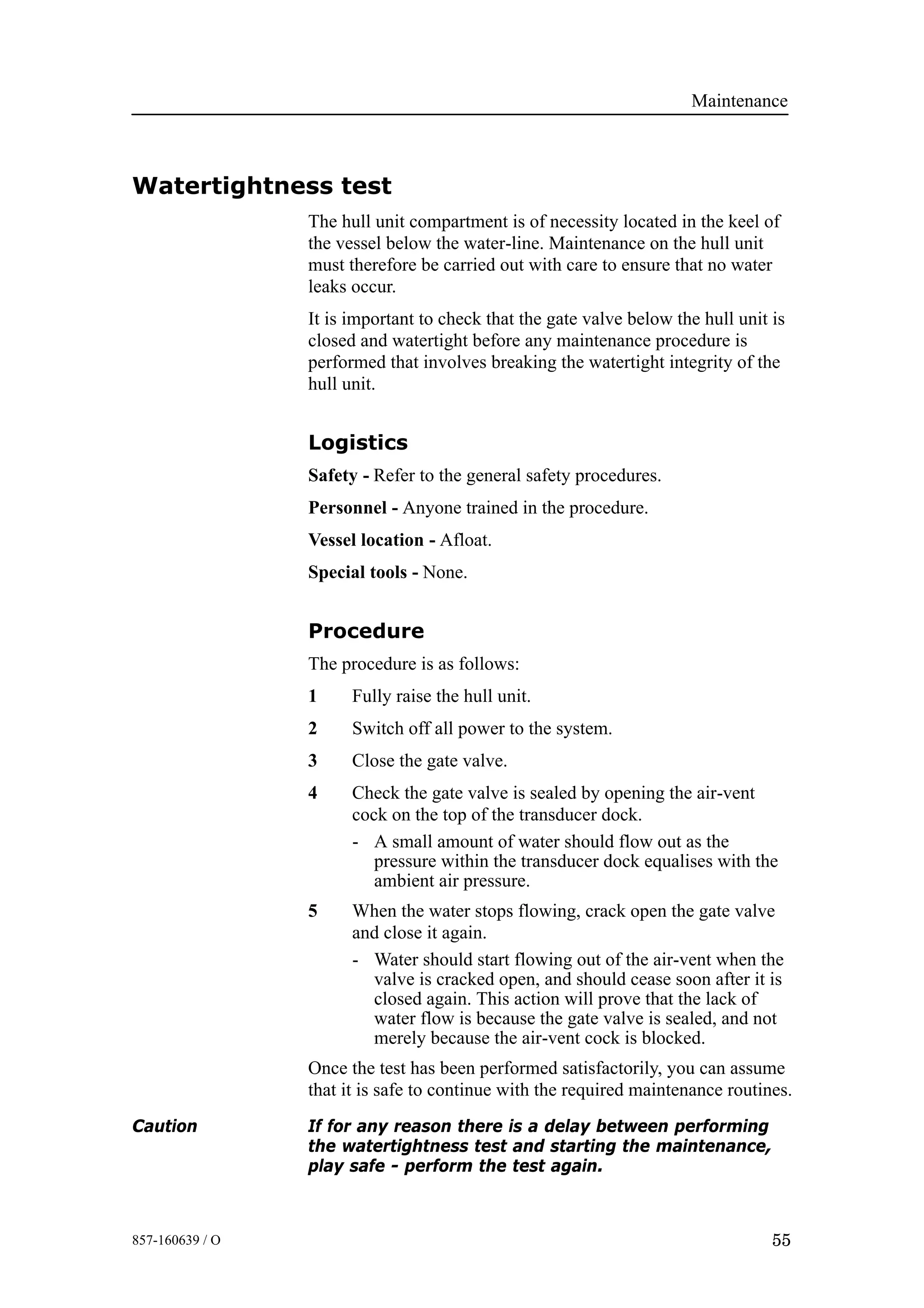 Maintenance
55857-160639 / O
Watertightness test
The hull unit compartment is of necessity located in the keel of
the vessel below the water-line. Maintenance on the hull unit
must therefore be carried out with care to ensure that no water
leaks occur.
It is important to check that the gate valve below the hull unit is
closed and watertight before any maintenance procedure is
performed that involves breaking the watertight integrity of the
hull unit.
Logistics
Safety - Refer to the general safety procedures.
Personnel - Anyone trained in the procedure.
Vessel location - Afloat.
Special tools - None.
Procedure
The procedure is as follows:
1 Fully raise the hull unit.
2 Switch off all power to the system.
3 Close the gate valve.
4 Check the gate valve is sealed by opening the air-vent
cock on the top of the transducer dock.
- A small amount of water should flow out as the
pressure within the transducer dock equalises with the
ambient air pressure.
5 When the water stops flowing, crack open the gate valve
and close it again.
- Water should start flowing out of the air-vent when the
valve is cracked open, and should cease soon after it is
closed again. This action will prove that the lack of
water flow is because the gate valve is sealed, and not
merely because the air-vent cock is blocked.
Once the test has been performed satisfactorily, you can assume
that it is safe to continue with the required maintenance routines.
Caution If for any reason there is a delay between performing
the watertightness test and starting the maintenance,
play safe - perform the test again.
 