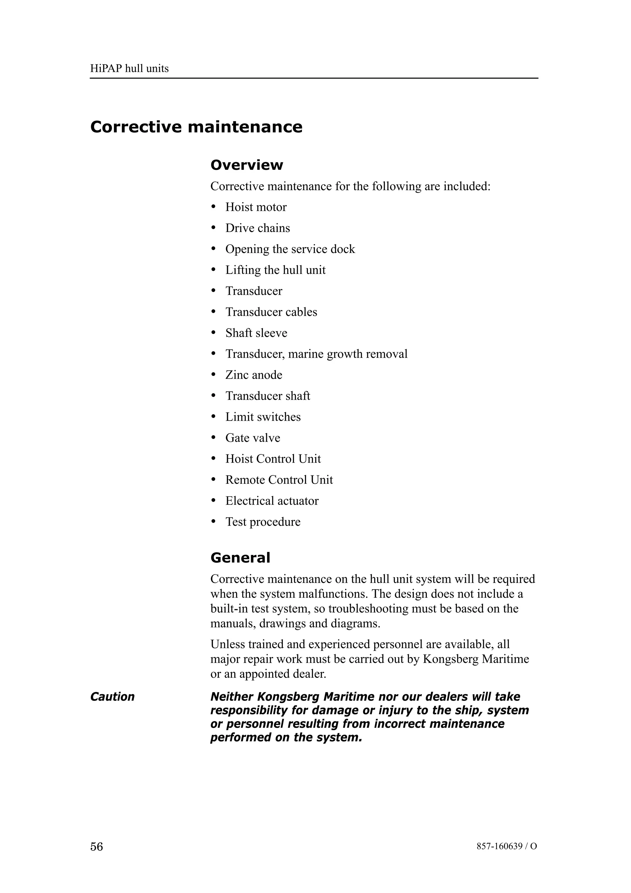 HiPAP hull units
56 857-160639 / O
Corrective maintenance
Overview
Corrective maintenance for the following are included:
• Hoist motor
• Drive chains
• Opening the service dock
• Lifting the hull unit
• Transducer
• Transducer cables
• Shaft sleeve
• Transducer, marine growth removal
• Zinc anode
• Transducer shaft
• Limit switches
• Gate valve
• Hoist Control Unit
• Remote Control Unit
• Electrical actuator
• Test procedure
General
Corrective maintenance on the hull unit system will be required
when the system malfunctions. The design does not include a
built-in test system, so troubleshooting must be based on the
manuals, drawings and diagrams.
Unless trained and experienced personnel are available, all
major repair work must be carried out by Kongsberg Maritime
or an appointed dealer.
Caution Neither Kongsberg Maritime nor our dealers will take
responsibility for damage or injury to the ship, system
or personnel resulting from incorrect maintenance
performed on the system.
 