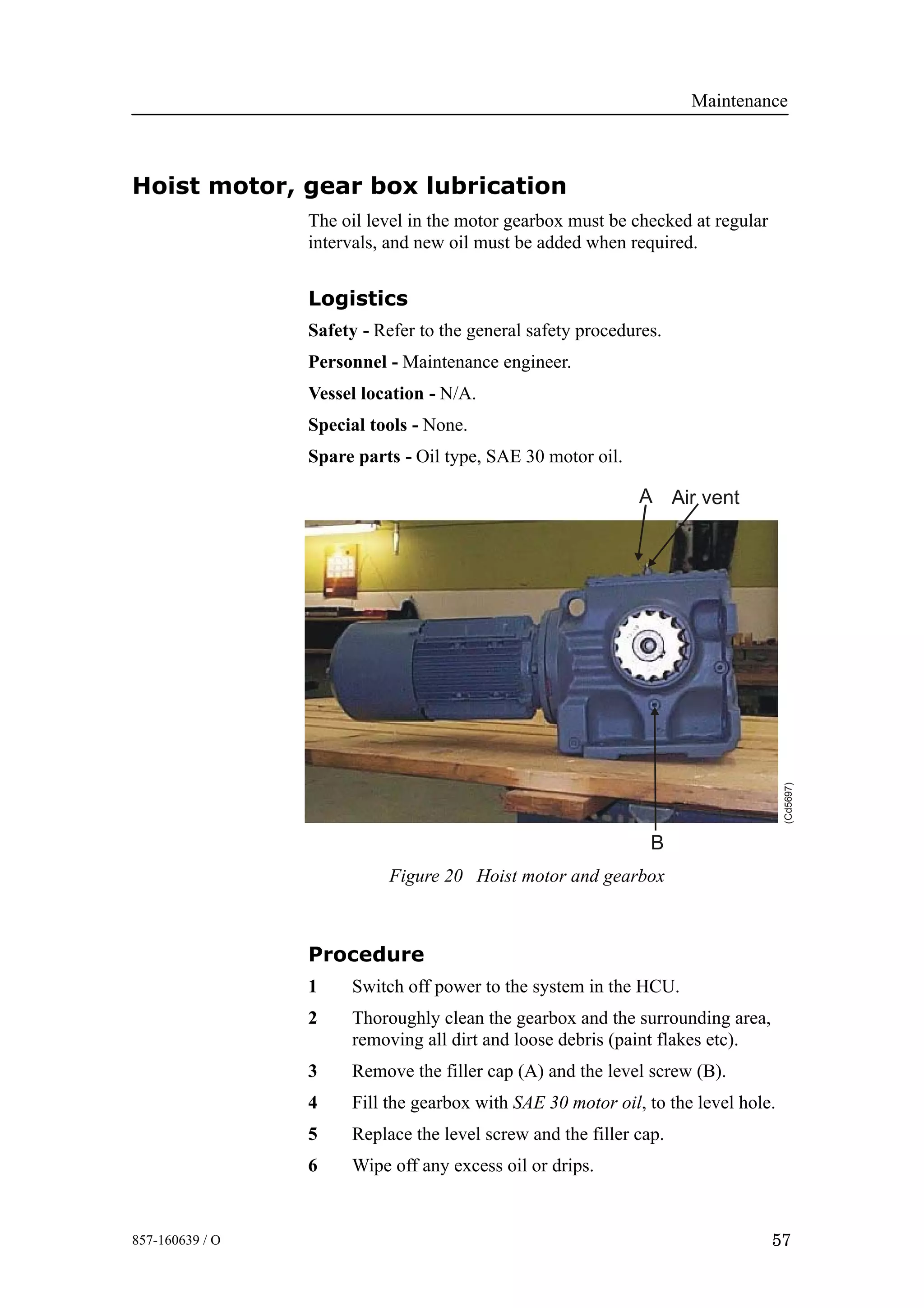 Maintenance
57857-160639 / O
Hoist motor, gear box lubrication
The oil level in the motor gearbox must be checked at regular
intervals, and new oil must be added when required.
Logistics
Safety - Refer to the general safety procedures.
Personnel - Maintenance engineer.
Vessel location - N/A.
Special tools - None.
Spare parts - Oil type, SAE 30 motor oil.
B
Air ventA
(Cd5697)
Figure 20 Hoist motor and gearbox
Procedure
1 Switch off power to the system in the HCU.
2 Thoroughly clean the gearbox and the surrounding area,
removing all dirt and loose debris (paint flakes etc).
3 Remove the filler cap (A) and the level screw (B).
4 Fill the gearbox with SAE 30 motor oil, to the level hole.
5 Replace the level screw and the filler cap.
6 Wipe off any excess oil or drips.
 