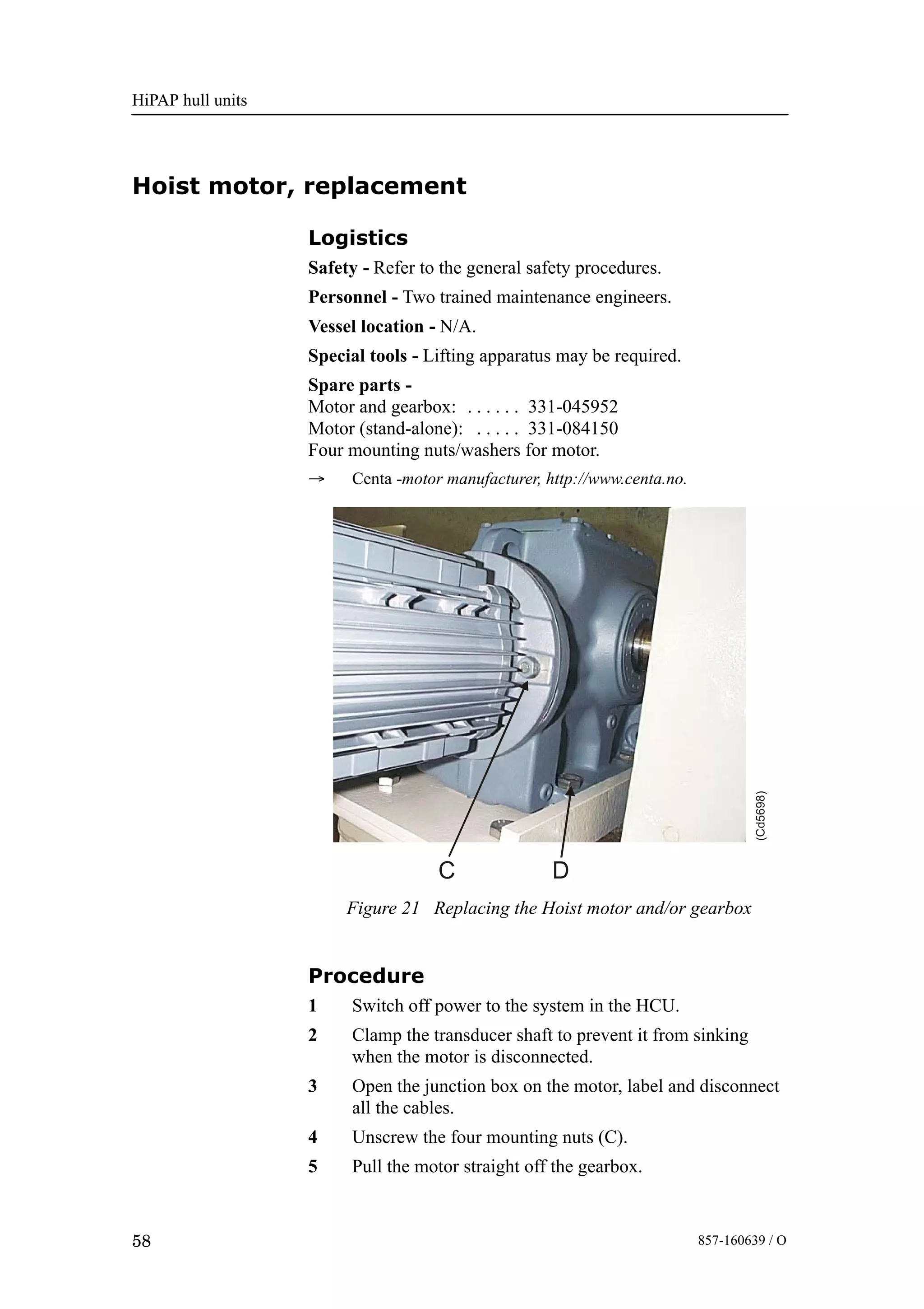 HiPAP hull units
58 857-160639 / O
Hoist motor, replacement
Logistics
Safety - Refer to the general safety procedures.
Personnel - Two trained maintenance engineers.
Vessel location - N/A.
Special tools - Lifting apparatus may be required.
Spare parts -
Motor and gearbox: 331-045952. . . . . .
Motor (stand-alone): 331-084150. . . . .
Four mounting nuts/washers for motor.
→ Centa -motor manufacturer, http://www.centa.no.
Figure 21 Replacing the Hoist motor and/or gearbox
C D
(Cd5698)
Procedure
1 Switch off power to the system in the HCU.
2 Clamp the transducer shaft to prevent it from sinking
when the motor is disconnected.
3 Open the junction box on the motor, label and disconnect
all the cables.
4 Unscrew the four mounting nuts (C).
5 Pull the motor straight off the gearbox.
 