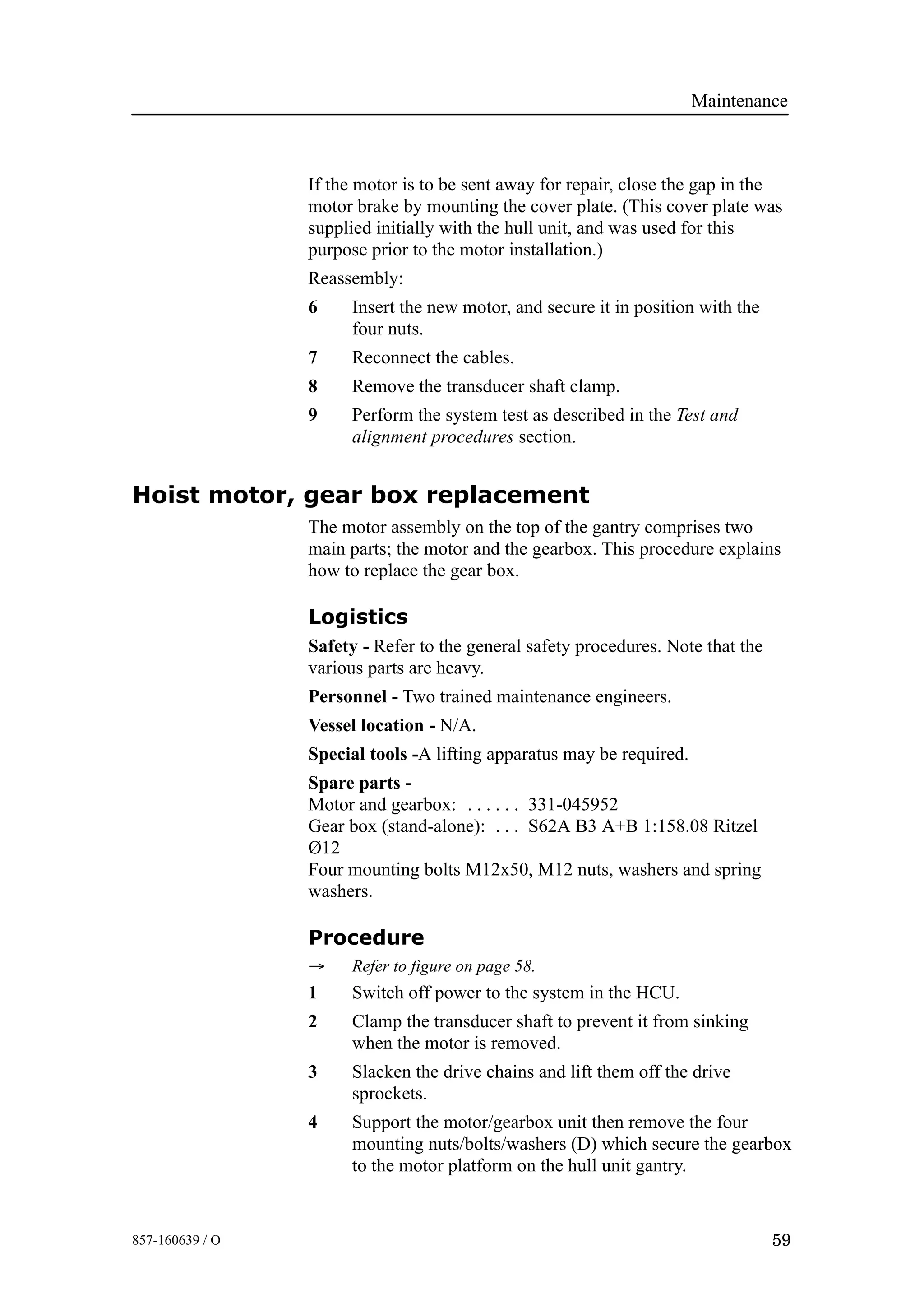 Maintenance
59857-160639 / O
If the motor is to be sent away for repair, close the gap in the
motor brake by mounting the cover plate. (This cover plate was
supplied initially with the hull unit, and was used for this
purpose prior to the motor installation.)
Reassembly:
6 Insert the new motor, and secure it in position with the
four nuts.
7 Reconnect the cables.
8 Remove the transducer shaft clamp.
9 Perform the system test as described in the Test and
alignment procedures section.
Hoist motor, gear box replacement
The motor assembly on the top of the gantry comprises two
main parts; the motor and the gearbox. This procedure explains
how to replace the gear box.
Logistics
Safety - Refer to the general safety procedures. Note that the
various parts are heavy.
Personnel - Two trained maintenance engineers.
Vessel location - N/A.
Special tools -A lifting apparatus may be required.
Spare parts -
Motor and gearbox: 331-045952. . . . . .
Gear box (stand-alone): S62A B3 A+B 1:158.08 Ritzel. . .
Ø12
Four mounting bolts M12x50, M12 nuts, washers and spring
washers.
Procedure
→ Refer to figure on page 58.
1 Switch off power to the system in the HCU.
2 Clamp the transducer shaft to prevent it from sinking
when the motor is removed.
3 Slacken the drive chains and lift them off the drive
sprockets.
4 Support the motor/gearbox unit then remove the four
mounting nuts/bolts/washers (D) which secure the gearbox
to the motor platform on the hull unit gantry.
 