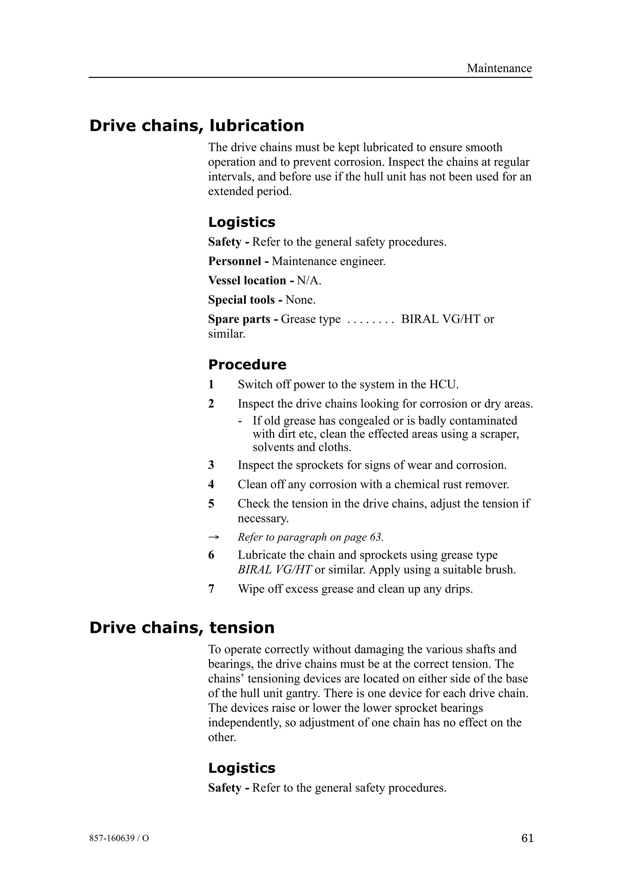 Maintenance
61857-160639 / O
Drive chains, lubrication
The drive chains must be kept lubricated to ensure smooth
operation and to prevent corrosion. Inspect the chains at regular
intervals, and before use if the hull unit has not been used for an
extended period.
Logistics
Safety - Refer to the general safety procedures.
Personnel - Maintenance engineer.
Vessel location - N/A.
Special tools - None.
Spare parts - Grease type BIRAL VG/HT or. . . . . . . .
similar.
Procedure
1 Switch off power to the system in the HCU.
2 Inspect the drive chains looking for corrosion or dry areas.
- If old grease has congealed or is badly contaminated
with dirt etc, clean the effected areas using a scraper,
solvents and cloths.
3 Inspect the sprockets for signs of wear and corrosion.
4 Clean off any corrosion with a chemical rust remover.
5 Check the tension in the drive chains, adjust the tension if
necessary.
→ Refer to paragraph on page 63.
6 Lubricate the chain and sprockets using grease type
BIRAL VG/HT or similar. Apply using a suitable brush.
7 Wipe off excess grease and clean up any drips.
Drive chains, tension
To operate correctly without damaging the various shafts and
bearings, the drive chains must be at the correct tension. The
chains’ tensioning devices are located on either side of the base
of the hull unit gantry. There is one device for each drive chain.
The devices raise or lower the lower sprocket bearings
independently, so adjustment of one chain has no effect on the
other.
Logistics
Safety - Refer to the general safety procedures.
 