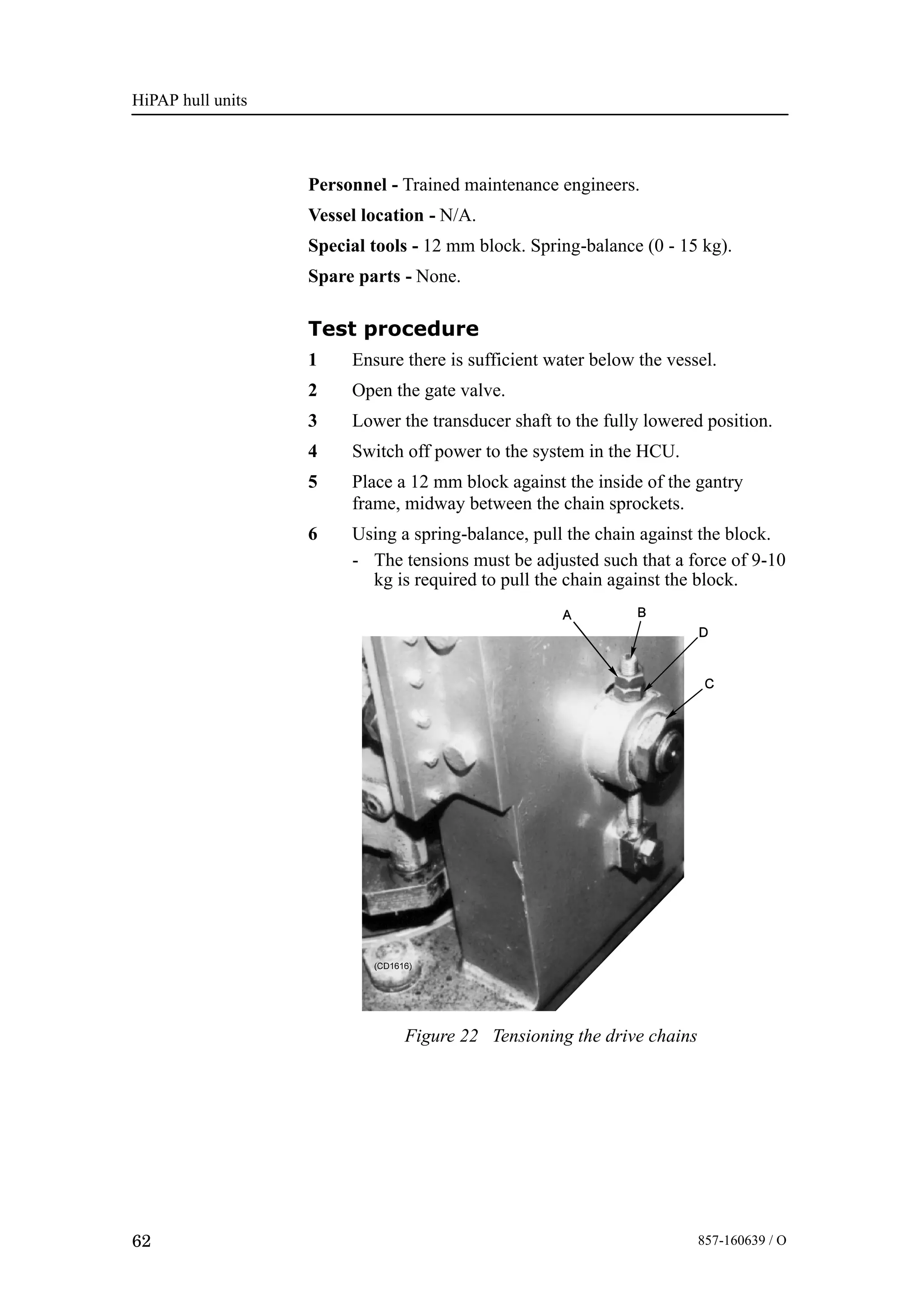 HiPAP hull units
62 857-160639 / O
Personnel - Trained maintenance engineers.
Vessel location - N/A.
Special tools - 12 mm block. Spring-balance (0 - 15 kg).
Spare parts - None.
Test procedure
1 Ensure there is sufficient water below the vessel.
2 Open the gate valve.
3 Lower the transducer shaft to the fully lowered position.
4 Switch off power to the system in the HCU.
5 Place a 12 mm block against the inside of the gantry
frame, midway between the chain sprockets.
6 Using a spring-balance, pull the chain against the block.
- The tensions must be adjusted such that a force of 9-10
kg is required to pull the chain against the block.
Figure 22 Tensioning the drive chains
 