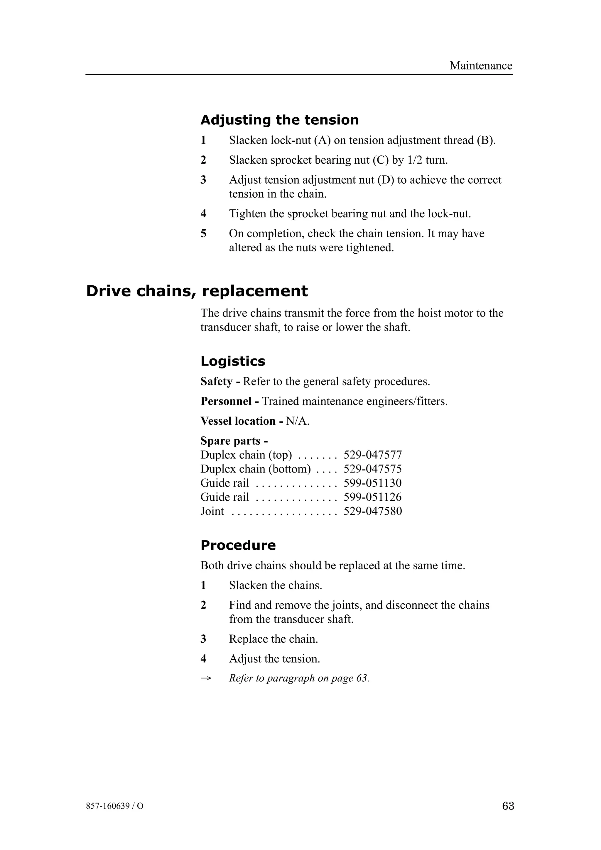 Maintenance
63857-160639 / O
Adjusting the tension
1 Slacken lock-nut (A) on tension adjustment thread (B).
2 Slacken sprocket bearing nut (C) by 1/2 turn.
3 Adjust tension adjustment nut (D) to achieve the correct
tension in the chain.
4 Tighten the sprocket bearing nut and the lock-nut.
5 On completion, check the chain tension. It may have
altered as the nuts were tightened.
Drive chains, replacement
The drive chains transmit the force from the hoist motor to the
transducer shaft, to raise or lower the shaft.
Logistics
Safety - Refer to the general safety procedures.
Personnel - Trained maintenance engineers/fitters.
Vessel location - N/A.
Spare parts -
Duplex chain (top) 529-047577. . . . . . .
Duplex chain (bottom) 529-047575. . . .
Guide rail 599-051130. . . . . . . . . . . . . .
Guide rail 599-051126. . . . . . . . . . . . . .
Joint 529-047580. . . . . . . . . . . . . . . . . .
Procedure
Both drive chains should be replaced at the same time.
1 Slacken the chains.
2 Find and remove the joints, and disconnect the chains
from the transducer shaft.
3 Replace the chain.
4 Adjust the tension.
→ Refer to paragraph on page 63.
 