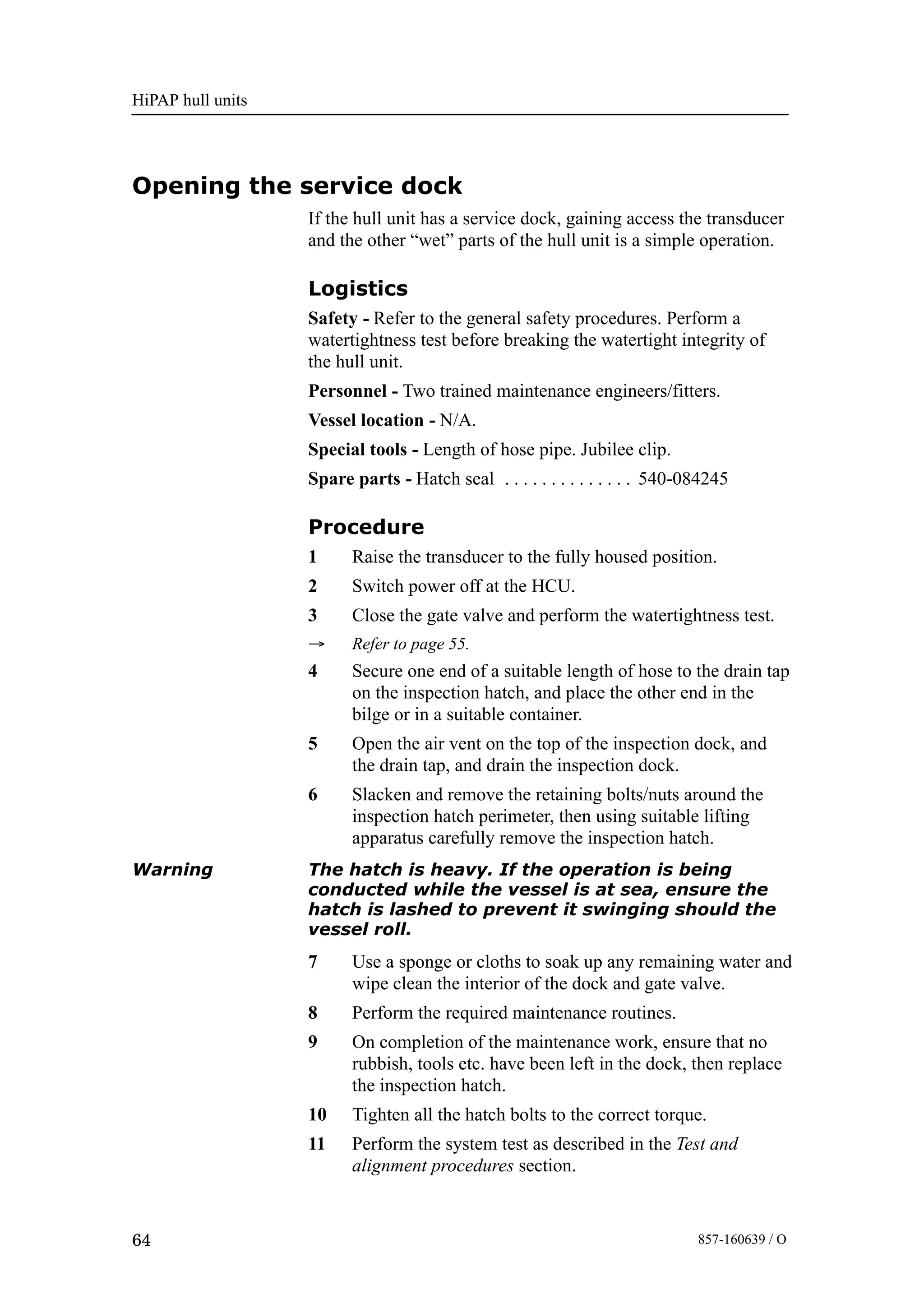 HiPAP hull units
64 857-160639 / O
Opening the service dock
If the hull unit has a service dock, gaining access the transducer
and the other “wet” parts of the hull unit is a simple operation.
Logistics
Safety - Refer to the general safety procedures. Perform a
watertightness test before breaking the watertight integrity of
the hull unit.
Personnel - Two trained maintenance engineers/fitters.
Vessel location - N/A.
Special tools - Length of hose pipe. Jubilee clip.
Spare parts - Hatch seal 540-084245. . . . . . . . . . . . . .
Procedure
1 Raise the transducer to the fully housed position.
2 Switch power off at the HCU.
3 Close the gate valve and perform the watertightness test.
→ Refer to page 55.
4 Secure one end of a suitable length of hose to the drain tap
on the inspection hatch, and place the other end in the
bilge or in a suitable container.
5 Open the air vent on the top of the inspection dock, and
the drain tap, and drain the inspection dock.
6 Slacken and remove the retaining bolts/nuts around the
inspection hatch perimeter, then using suitable lifting
apparatus carefully remove the inspection hatch.
Warning The hatch is heavy. If the operation is being
conducted while the vessel is at sea, ensure the
hatch is lashed to prevent it swinging should the
vessel roll.
7 Use a sponge or cloths to soak up any remaining water and
wipe clean the interior of the dock and gate valve.
8 Perform the required maintenance routines.
9 On completion of the maintenance work, ensure that no
rubbish, tools etc. have been left in the dock, then replace
the inspection hatch.
10 Tighten all the hatch bolts to the correct torque.
11 Perform the system test as described in the Test and
alignment procedures section.
 