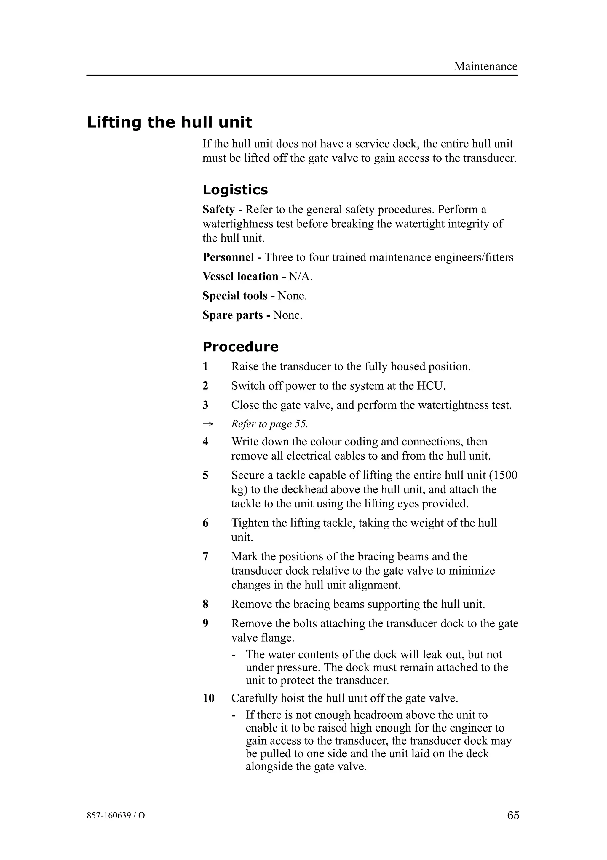 Maintenance
65857-160639 / O
Lifting the hull unit
If the hull unit does not have a service dock, the entire hull unit
must be lifted off the gate valve to gain access to the transducer.
Logistics
Safety - Refer to the general safety procedures. Perform a
watertightness test before breaking the watertight integrity of
the hull unit.
Personnel - Three to four trained maintenance engineers/fitters
Vessel location - N/A.
Special tools - None.
Spare parts - None.
Procedure
1 Raise the transducer to the fully housed position.
2 Switch off power to the system at the HCU.
3 Close the gate valve, and perform the watertightness test.
→ Refer to page 55.
4 Write down the colour coding and connections, then
remove all electrical cables to and from the hull unit.
5 Secure a tackle capable of lifting the entire hull unit (1500
kg) to the deckhead above the hull unit, and attach the
tackle to the unit using the lifting eyes provided.
6 Tighten the lifting tackle, taking the weight of the hull
unit.
7 Mark the positions of the bracing beams and the
transducer dock relative to the gate valve to minimize
changes in the hull unit alignment.
8 Remove the bracing beams supporting the hull unit.
9 Remove the bolts attaching the transducer dock to the gate
valve flange.
- The water contents of the dock will leak out, but not
under pressure. The dock must remain attached to the
unit to protect the transducer.
10 Carefully hoist the hull unit off the gate valve.
- If there is not enough headroom above the unit to
enable it to be raised high enough for the engineer to
gain access to the transducer, the transducer dock may
be pulled to one side and the unit laid on the deck
alongside the gate valve.
 
