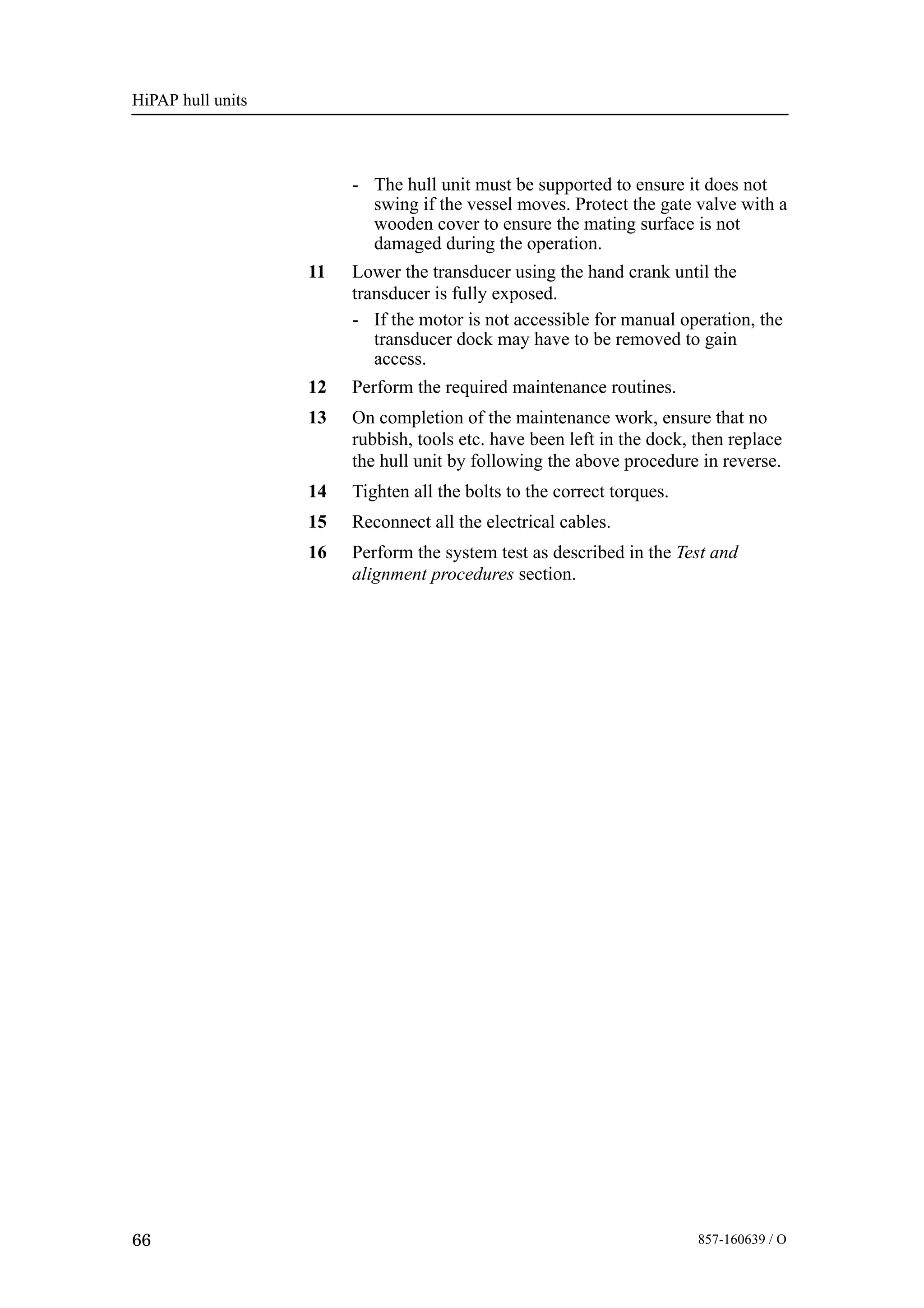 HiPAP hull units
66 857-160639 / O
- The hull unit must be supported to ensure it does not
swing if the vessel moves. Protect the gate valve with a
wooden cover to ensure the mating surface is not
damaged during the operation.
11 Lower the transducer using the hand crank until the
transducer is fully exposed.
- If the motor is not accessible for manual operation, the
transducer dock may have to be removed to gain
access.
12 Perform the required maintenance routines.
13 On completion of the maintenance work, ensure that no
rubbish, tools etc. have been left in the dock, then replace
the hull unit by following the above procedure in reverse.
14 Tighten all the bolts to the correct torques.
15 Reconnect all the electrical cables.
16 Perform the system test as described in the Test and
alignment procedures section.
 
