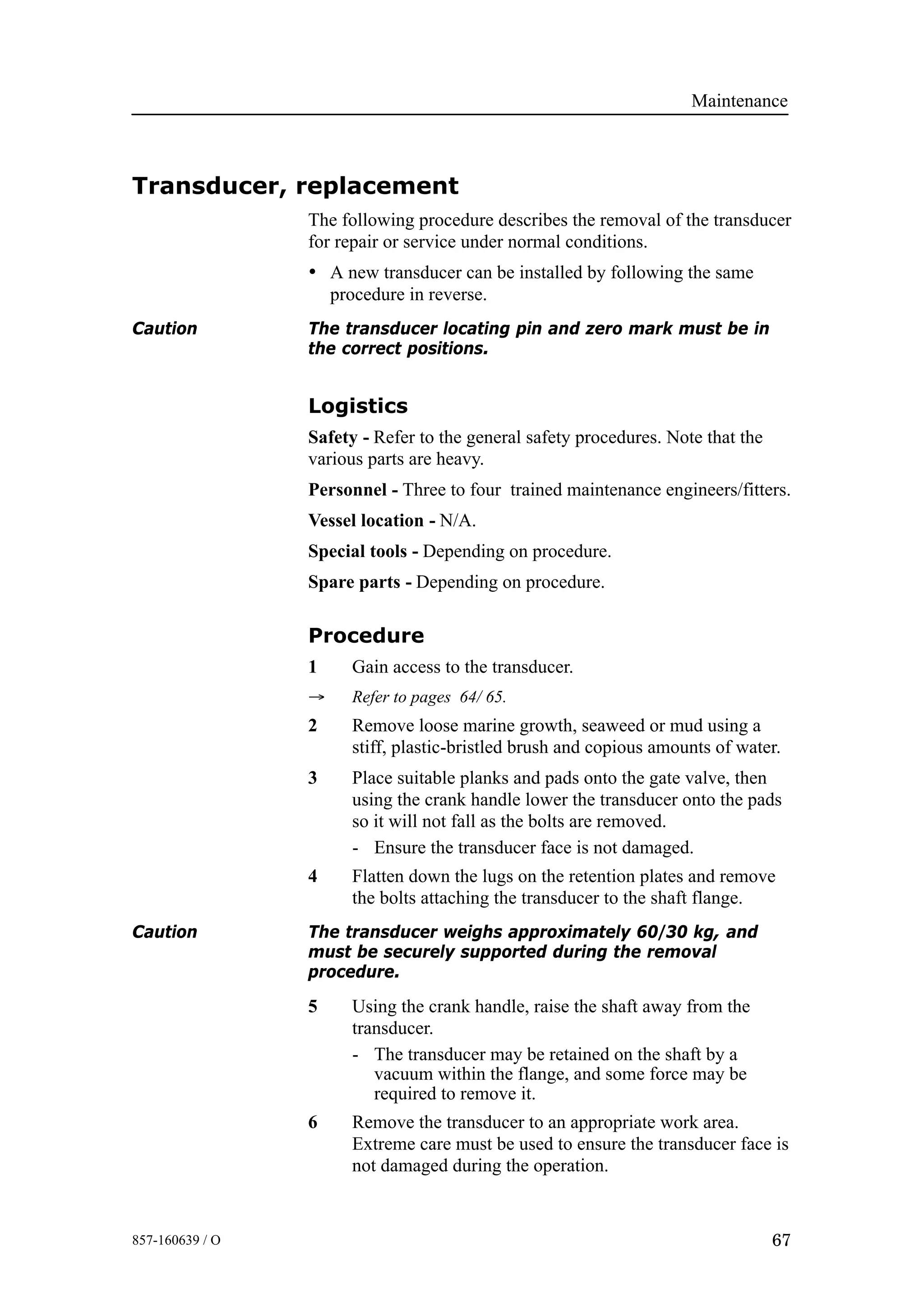 Maintenance
67857-160639 / O
Transducer, replacement
The following procedure describes the removal of the transducer
for repair or service under normal conditions.
• A new transducer can be installed by following the same
procedure in reverse.
Caution The transducer locating pin and zero mark must be in
the correct positions.
Logistics
Safety - Refer to the general safety procedures. Note that the
various parts are heavy.
Personnel - Three to four trained maintenance engineers/fitters.
Vessel location - N/A.
Special tools - Depending on procedure.
Spare parts - Depending on procedure.
Procedure
1 Gain access to the transducer.
→ Refer to pages 64/ 65.
2 Remove loose marine growth, seaweed or mud using a
stiff, plastic-bristled brush and copious amounts of water.
3 Place suitable planks and pads onto the gate valve, then
using the crank handle lower the transducer onto the pads
so it will not fall as the bolts are removed.
- Ensure the transducer face is not damaged.
4 Flatten down the lugs on the retention plates and remove
the bolts attaching the transducer to the shaft flange.
Caution The transducer weighs approximately 60/30 kg, and
must be securely supported during the removal
procedure.
5 Using the crank handle, raise the shaft away from the
transducer.
- The transducer may be retained on the shaft by a
vacuum within the flange, and some force may be
required to remove it.
6 Remove the transducer to an appropriate work area.
Extreme care must be used to ensure the transducer face is
not damaged during the operation.
 