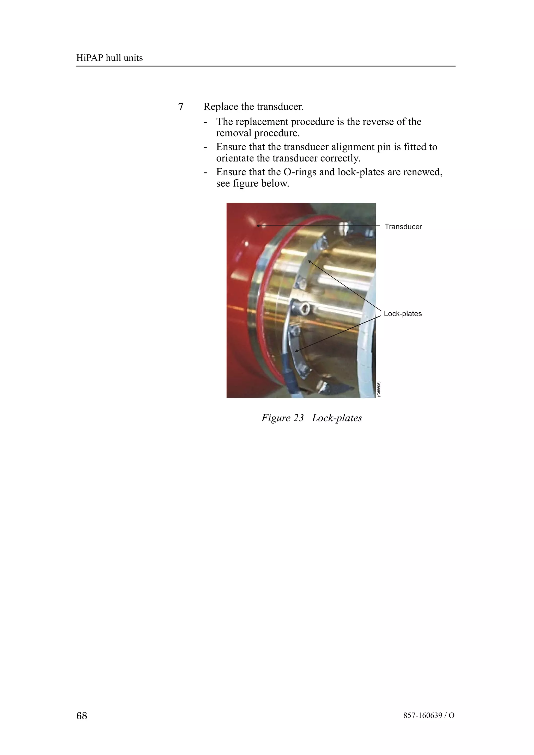 HiPAP hull units
68 857-160639 / O
7 Replace the transducer.
- The replacement procedure is the reverse of the
removal procedure.
- Ensure that the transducer alignment pin is fitted to
orientate the transducer correctly.
- Ensure that the O-rings and lock-plates are renewed,
see figure below.
Lock-plates
Transducer
(Cd5696)
Figure 23 Lock-plates
 