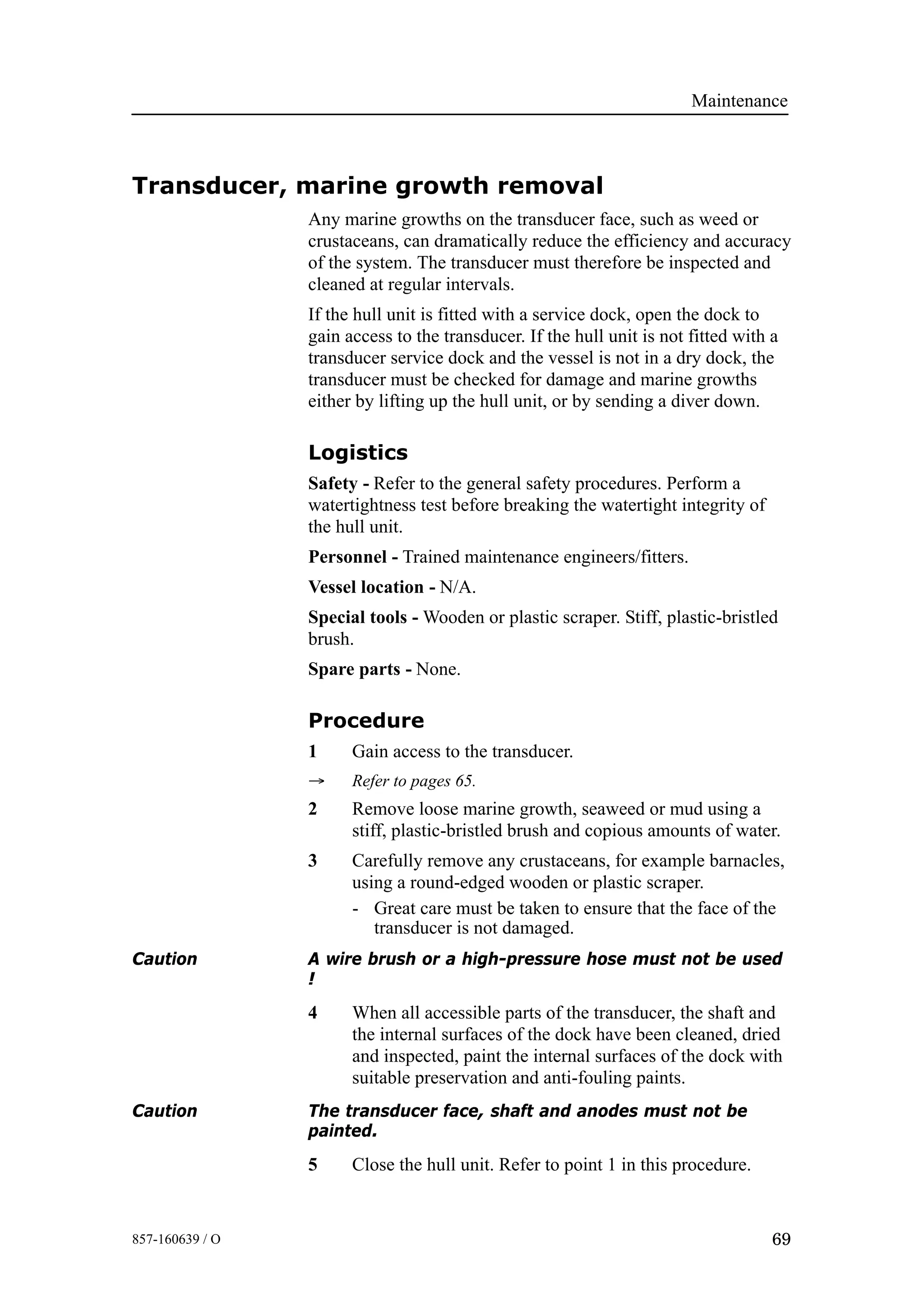 Maintenance
69857-160639 / O
Transducer, marine growth removal
Any marine growths on the transducer face, such as weed or
crustaceans, can dramatically reduce the efficiency and accuracy
of the system. The transducer must therefore be inspected and
cleaned at regular intervals.
If the hull unit is fitted with a service dock, open the dock to
gain access to the transducer. If the hull unit is not fitted with a
transducer service dock and the vessel is not in a dry dock, the
transducer must be checked for damage and marine growths
either by lifting up the hull unit, or by sending a diver down.
Logistics
Safety - Refer to the general safety procedures. Perform a
watertightness test before breaking the watertight integrity of
the hull unit.
Personnel - Trained maintenance engineers/fitters.
Vessel location - N/A.
Special tools - Wooden or plastic scraper. Stiff, plastic-bristled
brush.
Spare parts - None.
Procedure
1 Gain access to the transducer.
→ Refer to pages 65.
2 Remove loose marine growth, seaweed or mud using a
stiff, plastic-bristled brush and copious amounts of water.
3 Carefully remove any crustaceans, for example barnacles,
using a round-edged wooden or plastic scraper.
- Great care must be taken to ensure that the face of the
transducer is not damaged.
Caution A wire brush or a high-pressure hose must not be used
!
4 When all accessible parts of the transducer, the shaft and
the internal surfaces of the dock have been cleaned, dried
and inspected, paint the internal surfaces of the dock with
suitable preservation and anti-fouling paints.
Caution The transducer face, shaft and anodes must not be
painted.
5 Close the hull unit. Refer to point 1 in this procedure.
 
