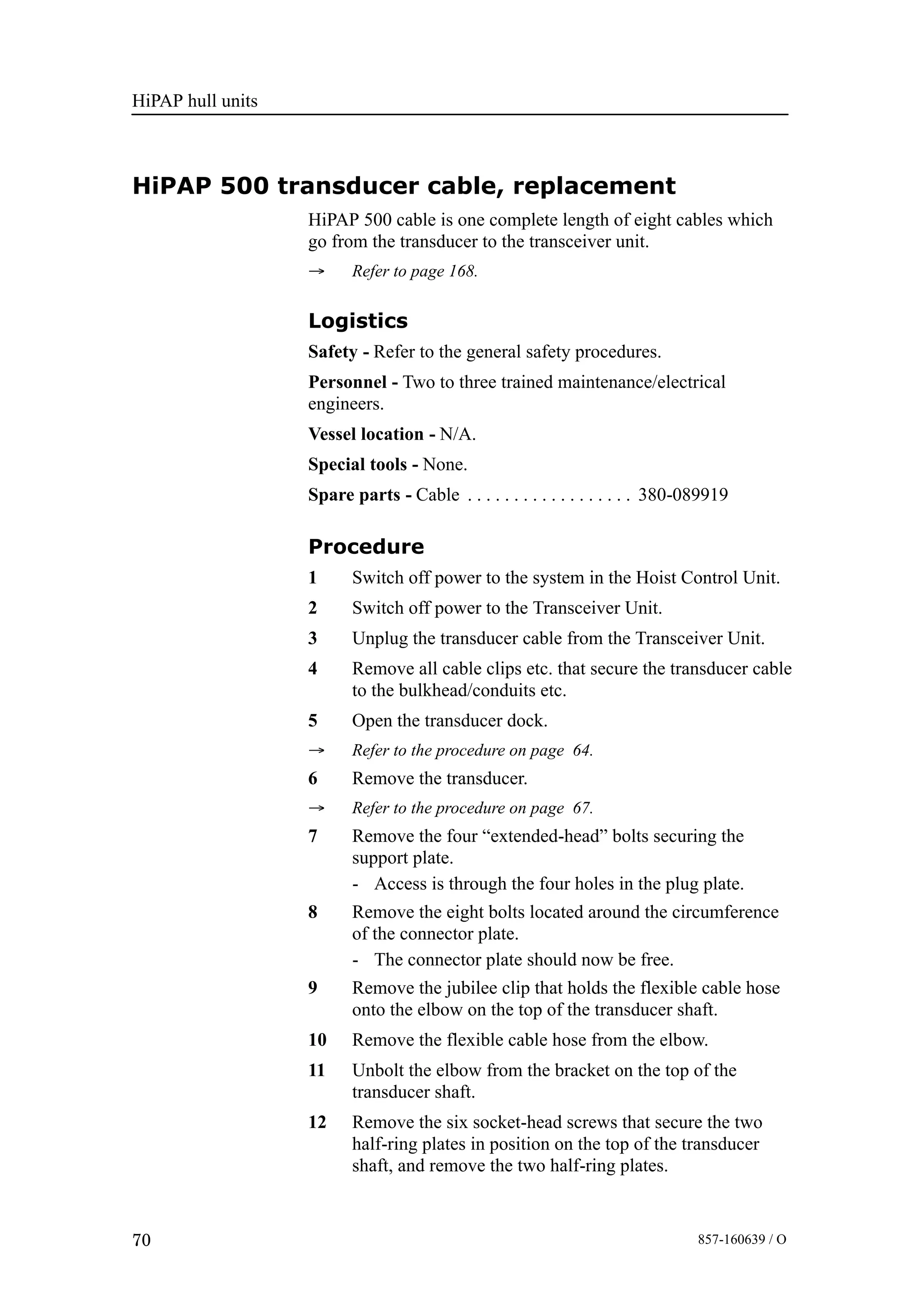 HiPAP hull units
70 857-160639 / O
HiPAP 500 transducer cable, replacement
HiPAP 500 cable is one complete length of eight cables which
go from the transducer to the transceiver unit.
→ Refer to page 168.
Logistics
Safety - Refer to the general safety procedures.
Personnel - Two to three trained maintenance/electrical
engineers.
Vessel location - N/A.
Special tools - None.
Spare parts - Cable 380-089919. . . . . . . . . . . . . . . . . .
Procedure
1 Switch off power to the system in the Hoist Control Unit.
2 Switch off power to the Transceiver Unit.
3 Unplug the transducer cable from the Transceiver Unit.
4 Remove all cable clips etc. that secure the transducer cable
to the bulkhead/conduits etc.
5 Open the transducer dock.
→ Refer to the procedure on page 64.
6 Remove the transducer.
→ Refer to the procedure on page 67.
7 Remove the four “extended-head” bolts securing the
support plate.
- Access is through the four holes in the plug plate.
8 Remove the eight bolts located around the circumference
of the connector plate.
- The connector plate should now be free.
9 Remove the jubilee clip that holds the flexible cable hose
onto the elbow on the top of the transducer shaft.
10 Remove the flexible cable hose from the elbow.
11 Unbolt the elbow from the bracket on the top of the
transducer shaft.
12 Remove the six socket-head screws that secure the two
half-ring plates in position on the top of the transducer
shaft, and remove the two half-ring plates.
 