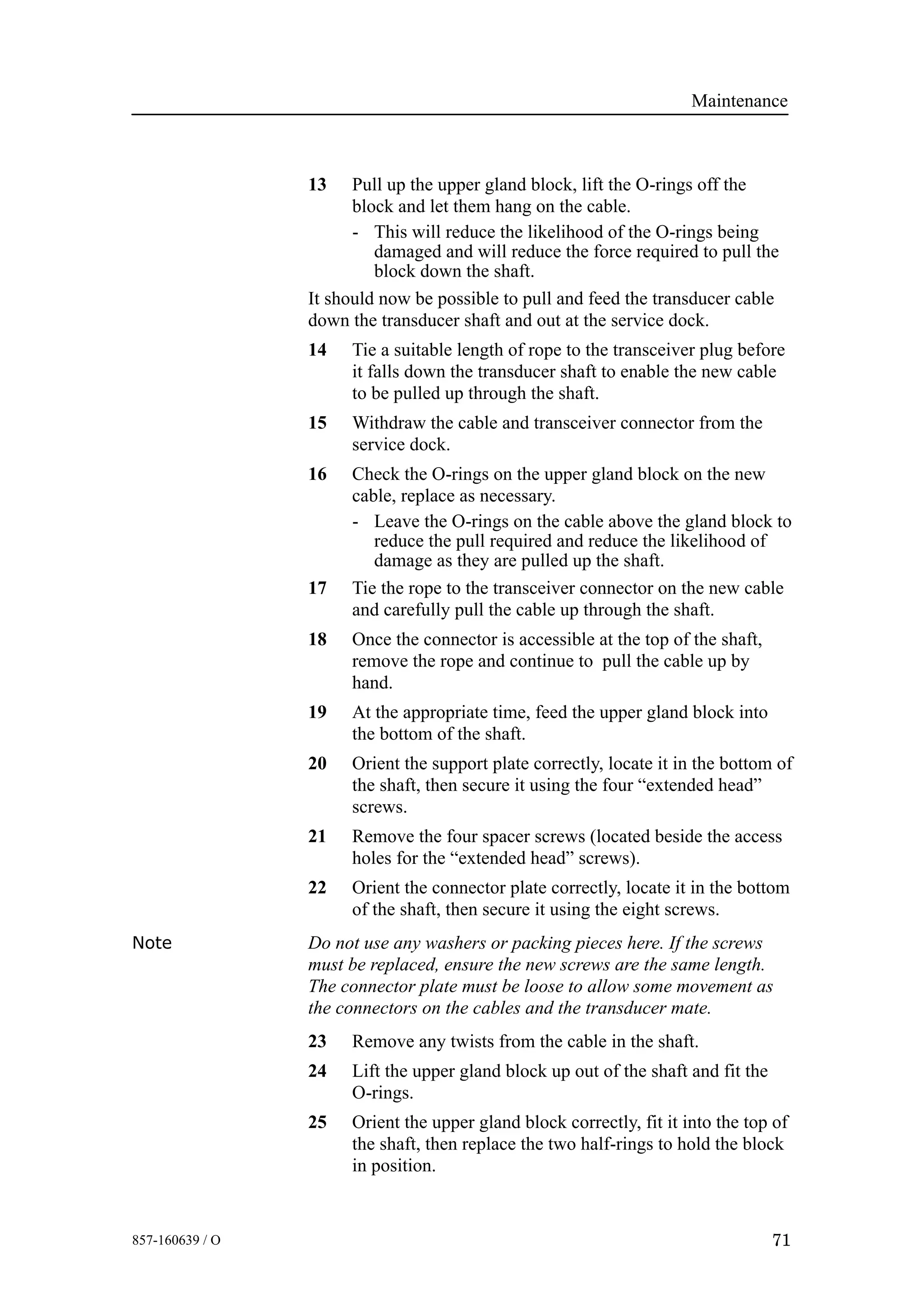Maintenance
71857-160639 / O
13 Pull up the upper gland block, lift the O-rings off the
block and let them hang on the cable.
- This will reduce the likelihood of the O-rings being
damaged and will reduce the force required to pull the
block down the shaft.
It should now be possible to pull and feed the transducer cable
down the transducer shaft and out at the service dock.
14 Tie a suitable length of rope to the transceiver plug before
it falls down the transducer shaft to enable the new cable
to be pulled up through the shaft.
15 Withdraw the cable and transceiver connector from the
service dock.
16 Check the O-rings on the upper gland block on the new
cable, replace as necessary.
- Leave the O-rings on the cable above the gland block to
reduce the pull required and reduce the likelihood of
damage as they are pulled up the shaft.
17 Tie the rope to the transceiver connector on the new cable
and carefully pull the cable up through the shaft.
18 Once the connector is accessible at the top of the shaft,
remove the rope and continue to pull the cable up by
hand.
19 At the appropriate time, feed the upper gland block into
the bottom of the shaft.
20 Orient the support plate correctly, locate it in the bottom of
the shaft, then secure it using the four “extended head”
screws.
21 Remove the four spacer screws (located beside the access
holes for the “extended head” screws).
22 Orient the connector plate correctly, locate it in the bottom
of the shaft, then secure it using the eight screws.
Note Do not use any washers or packing pieces here. If the screws
must be replaced, ensure the new screws are the same length.
The connector plate must be loose to allow some movement as
the connectors on the cables and the transducer mate.
23 Remove any twists from the cable in the shaft.
24 Lift the upper gland block up out of the shaft and fit the
O-rings.
25 Orient the upper gland block correctly, fit it into the top of
the shaft, then replace the two half-rings to hold the block
in position.
 