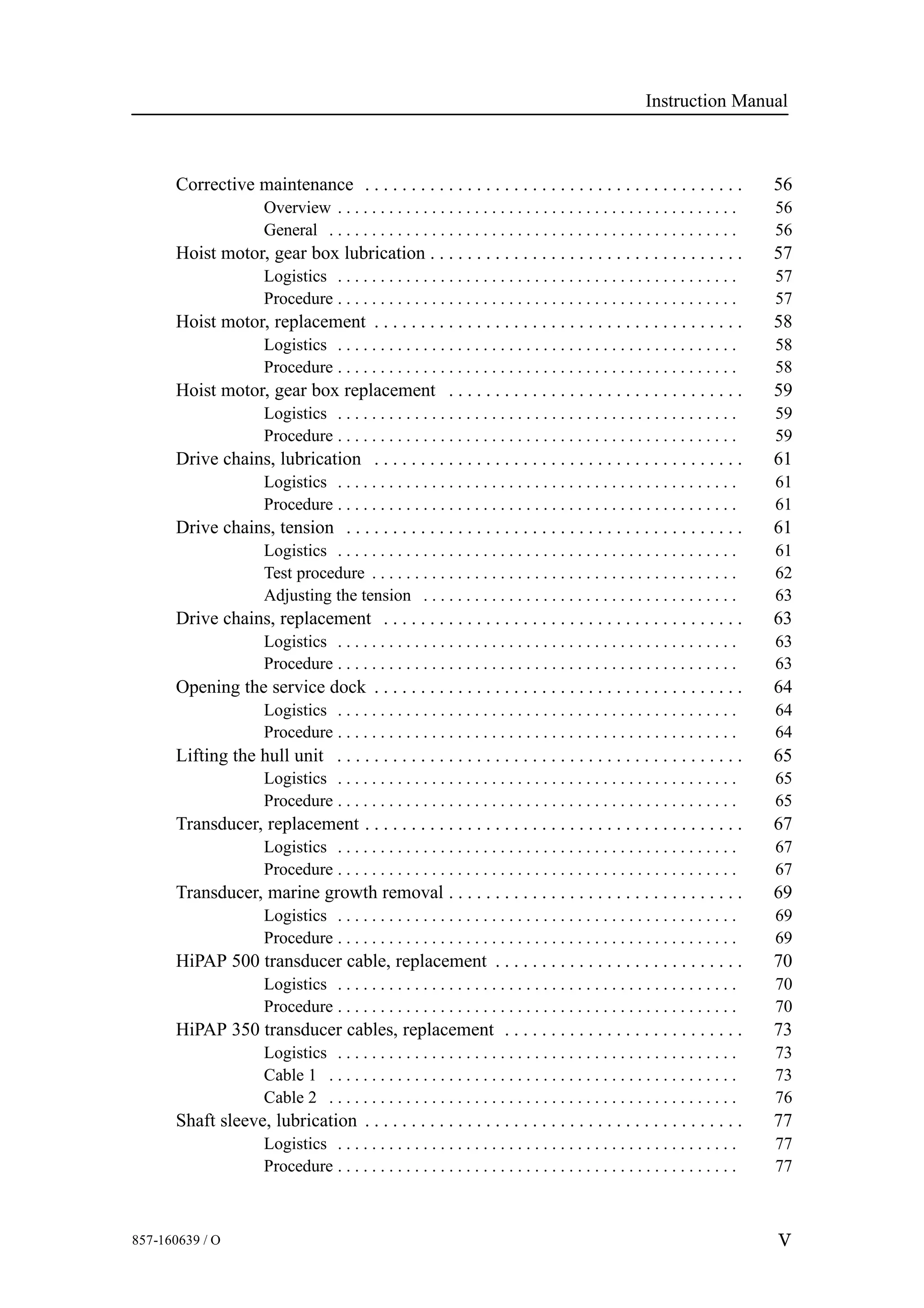 Instruction Manual
V857-160639 / O
Corrective maintenance 56. . . . . . . . . . . . . . . . . . . . . . . . . . . . . . . . . . . . . . . . .
Overview 56. . . . . . . . . . . . . . . . . . . . . . . . . . . . . . . . . . . . . . . . . . . . . . .
General 56. . . . . . . . . . . . . . . . . . . . . . . . . . . . . . . . . . . . . . . . . . . . . . . .
Hoist motor, gear box lubrication 57. . . . . . . . . . . . . . . . . . . . . . . . . . . . . . . . . .
Logistics 57. . . . . . . . . . . . . . . . . . . . . . . . . . . . . . . . . . . . . . . . . . . . . . .
Procedure 57. . . . . . . . . . . . . . . . . . . . . . . . . . . . . . . . . . . . . . . . . . . . . . .
Hoist motor, replacement 58. . . . . . . . . . . . . . . . . . . . . . . . . . . . . . . . . . . . . . . .
Logistics 58. . . . . . . . . . . . . . . . . . . . . . . . . . . . . . . . . . . . . . . . . . . . . . .
Procedure 58. . . . . . . . . . . . . . . . . . . . . . . . . . . . . . . . . . . . . . . . . . . . . . .
Hoist motor, gear box replacement 59. . . . . . . . . . . . . . . . . . . . . . . . . . . . . . . .
Logistics 59. . . . . . . . . . . . . . . . . . . . . . . . . . . . . . . . . . . . . . . . . . . . . . .
Procedure 59. . . . . . . . . . . . . . . . . . . . . . . . . . . . . . . . . . . . . . . . . . . . . . .
Drive chains, lubrication 61. . . . . . . . . . . . . . . . . . . . . . . . . . . . . . . . . . . . . . . .
Logistics 61. . . . . . . . . . . . . . . . . . . . . . . . . . . . . . . . . . . . . . . . . . . . . . .
Procedure 61. . . . . . . . . . . . . . . . . . . . . . . . . . . . . . . . . . . . . . . . . . . . . . .
Drive chains, tension 61. . . . . . . . . . . . . . . . . . . . . . . . . . . . . . . . . . . . . . . . . . .
Logistics 61. . . . . . . . . . . . . . . . . . . . . . . . . . . . . . . . . . . . . . . . . . . . . . .
Test procedure 62. . . . . . . . . . . . . . . . . . . . . . . . . . . . . . . . . . . . . . . . . . .
Adjusting the tension 63. . . . . . . . . . . . . . . . . . . . . . . . . . . . . . . . . . . . .
Drive chains, replacement 63. . . . . . . . . . . . . . . . . . . . . . . . . . . . . . . . . . . . . . .
Logistics 63. . . . . . . . . . . . . . . . . . . . . . . . . . . . . . . . . . . . . . . . . . . . . . .
Procedure 63. . . . . . . . . . . . . . . . . . . . . . . . . . . . . . . . . . . . . . . . . . . . . . .
Opening the service dock 64. . . . . . . . . . . . . . . . . . . . . . . . . . . . . . . . . . . . . . . .
Logistics 64. . . . . . . . . . . . . . . . . . . . . . . . . . . . . . . . . . . . . . . . . . . . . . .
Procedure 64. . . . . . . . . . . . . . . . . . . . . . . . . . . . . . . . . . . . . . . . . . . . . . .
Lifting the hull unit 65. . . . . . . . . . . . . . . . . . . . . . . . . . . . . . . . . . . . . . . . . . . .
Logistics 65. . . . . . . . . . . . . . . . . . . . . . . . . . . . . . . . . . . . . . . . . . . . . . .
Procedure 65. . . . . . . . . . . . . . . . . . . . . . . . . . . . . . . . . . . . . . . . . . . . . . .
Transducer, replacement 67. . . . . . . . . . . . . . . . . . . . . . . . . . . . . . . . . . . . . . . . .
Logistics 67. . . . . . . . . . . . . . . . . . . . . . . . . . . . . . . . . . . . . . . . . . . . . . .
Procedure 67. . . . . . . . . . . . . . . . . . . . . . . . . . . . . . . . . . . . . . . . . . . . . . .
Transducer, marine growth removal 69. . . . . . . . . . . . . . . . . . . . . . . . . . . . . . . .
Logistics 69. . . . . . . . . . . . . . . . . . . . . . . . . . . . . . . . . . . . . . . . . . . . . . .
Procedure 69. . . . . . . . . . . . . . . . . . . . . . . . . . . . . . . . . . . . . . . . . . . . . . .
HiPAP 500 transducer cable, replacement 70. . . . . . . . . . . . . . . . . . . . . . . . . . .
Logistics 70. . . . . . . . . . . . . . . . . . . . . . . . . . . . . . . . . . . . . . . . . . . . . . .
Procedure 70. . . . . . . . . . . . . . . . . . . . . . . . . . . . . . . . . . . . . . . . . . . . . . .
HiPAP 350 transducer cables, replacement 73. . . . . . . . . . . . . . . . . . . . . . . . . .
Logistics 73. . . . . . . . . . . . . . . . . . . . . . . . . . . . . . . . . . . . . . . . . . . . . . .
Cable 1 73. . . . . . . . . . . . . . . . . . . . . . . . . . . . . . . . . . . . . . . . . . . . . . . .
Cable 2 76. . . . . . . . . . . . . . . . . . . . . . . . . . . . . . . . . . . . . . . . . . . . . . . .
Shaft sleeve, lubrication 77. . . . . . . . . . . . . . . . . . . . . . . . . . . . . . . . . . . . . . . . .
Logistics 77. . . . . . . . . . . . . . . . . . . . . . . . . . . . . . . . . . . . . . . . . . . . . . .
Procedure 77. . . . . . . . . . . . . . . . . . . . . . . . . . . . . . . . . . . . . . . . . . . . . . .
 