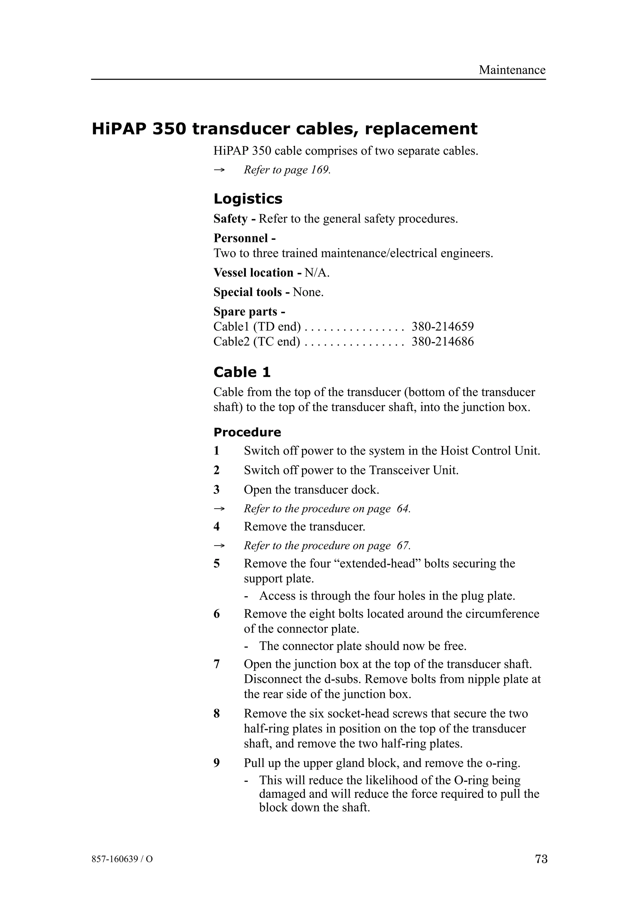 Maintenance
73857-160639 / O
HiPAP 350 transducer cables, replacement
HiPAP 350 cable comprises of two separate cables.
→ Refer to page 169.
Logistics
Safety - Refer to the general safety procedures.
Personnel -
Two to three trained maintenance/electrical engineers.
Vessel location - N/A.
Special tools - None.
Spare parts -
Cable1 (TD end) 380-214659. . . . . . . . . . . . . . . .
Cable2 (TC end) 380-214686. . . . . . . . . . . . . . . .
Cable 1
Cable from the top of the transducer (bottom of the transducer
shaft) to the top of the transducer shaft, into the junction box.
Procedure
1 Switch off power to the system in the Hoist Control Unit.
2 Switch off power to the Transceiver Unit.
3 Open the transducer dock.
→ Refer to the procedure on page 64.
4 Remove the transducer.
→ Refer to the procedure on page 67.
5 Remove the four “extended-head” bolts securing the
support plate.
- Access is through the four holes in the plug plate.
6 Remove the eight bolts located around the circumference
of the connector plate.
- The connector plate should now be free.
7 Open the junction box at the top of the transducer shaft.
Disconnect the d-subs. Remove bolts from nipple plate at
the rear side of the junction box.
8 Remove the six socket-head screws that secure the two
half-ring plates in position on the top of the transducer
shaft, and remove the two half-ring plates.
9 Pull up the upper gland block, and remove the o-ring.
- This will reduce the likelihood of the O-ring being
damaged and will reduce the force required to pull the
block down the shaft.
 