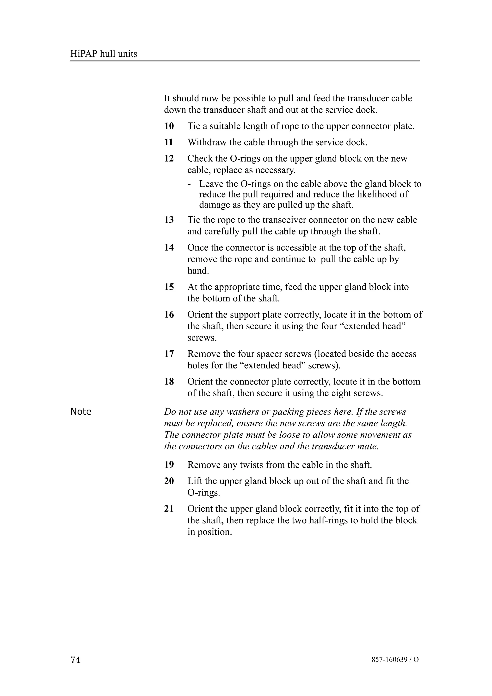 HiPAP hull units
74 857-160639 / O
It should now be possible to pull and feed the transducer cable
down the transducer shaft and out at the service dock.
10 Tie a suitable length of rope to the upper connector plate.
11 Withdraw the cable through the service dock.
12 Check the O-rings on the upper gland block on the new
cable, replace as necessary.
- Leave the O-rings on the cable above the gland block to
reduce the pull required and reduce the likelihood of
damage as they are pulled up the shaft.
13 Tie the rope to the transceiver connector on the new cable
and carefully pull the cable up through the shaft.
14 Once the connector is accessible at the top of the shaft,
remove the rope and continue to pull the cable up by
hand.
15 At the appropriate time, feed the upper gland block into
the bottom of the shaft.
16 Orient the support plate correctly, locate it in the bottom of
the shaft, then secure it using the four “extended head”
screws.
17 Remove the four spacer screws (located beside the access
holes for the “extended head” screws).
18 Orient the connector plate correctly, locate it in the bottom
of the shaft, then secure it using the eight screws.
Note Do not use any washers or packing pieces here. If the screws
must be replaced, ensure the new screws are the same length.
The connector plate must be loose to allow some movement as
the connectors on the cables and the transducer mate.
19 Remove any twists from the cable in the shaft.
20 Lift the upper gland block up out of the shaft and fit the
O-rings.
21 Orient the upper gland block correctly, fit it into the top of
the shaft, then replace the two half-rings to hold the block
in position.
 