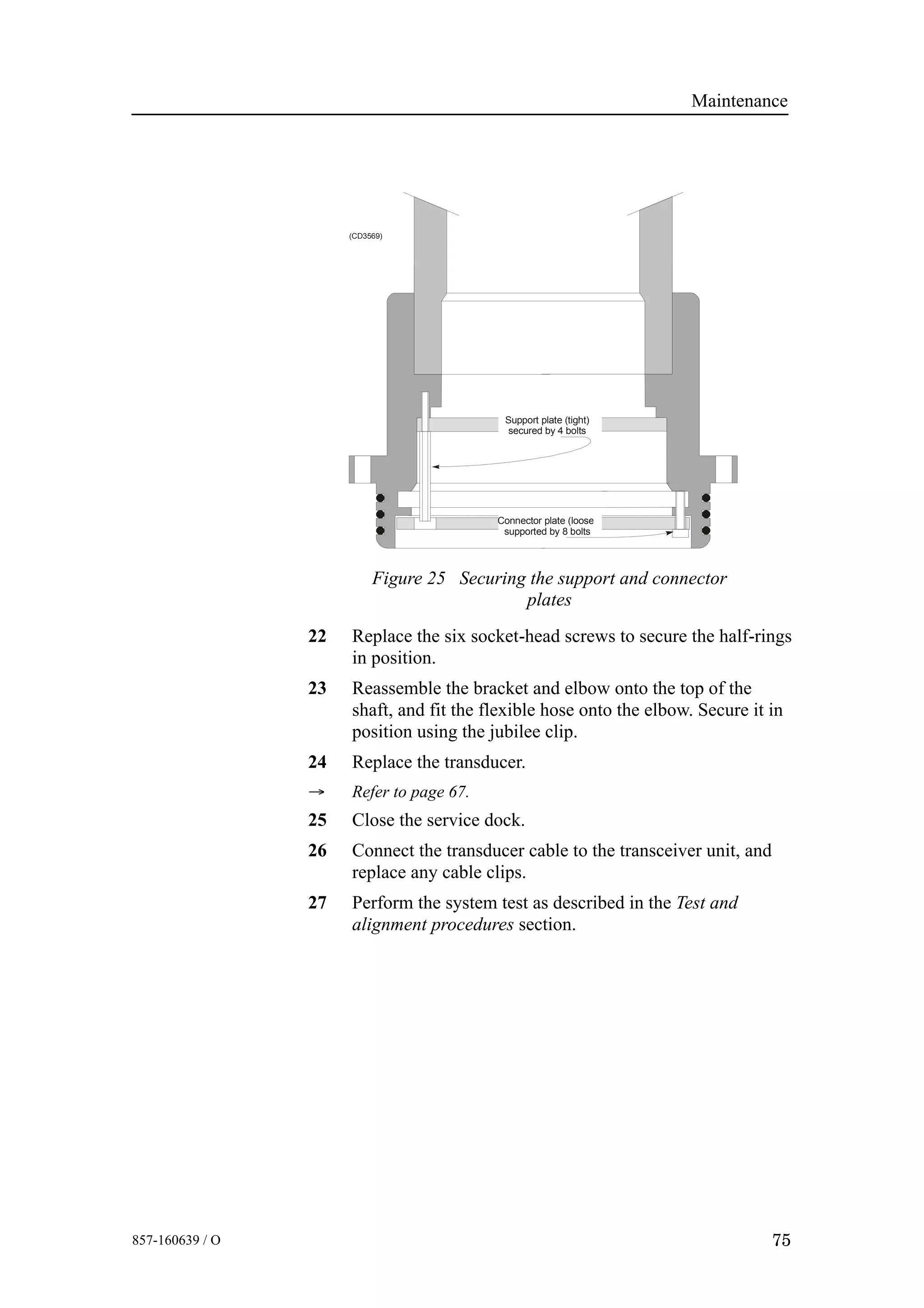 Maintenance
75857-160639 / O
(CD3569)
Connector plate (loose)
supported by 8 bolts
Support plate (tight)
secured by 4 bolts
Figure 25 Securing the support and connector
plates
22 Replace the six socket-head screws to secure the half-rings
in position.
23 Reassemble the bracket and elbow onto the top of the
shaft, and fit the flexible hose onto the elbow. Secure it in
position using the jubilee clip.
24 Replace the transducer.
→ Refer to page 67.
25 Close the service dock.
26 Connect the transducer cable to the transceiver unit, and
replace any cable clips.
27 Perform the system test as described in the Test and
alignment procedures section.
 
