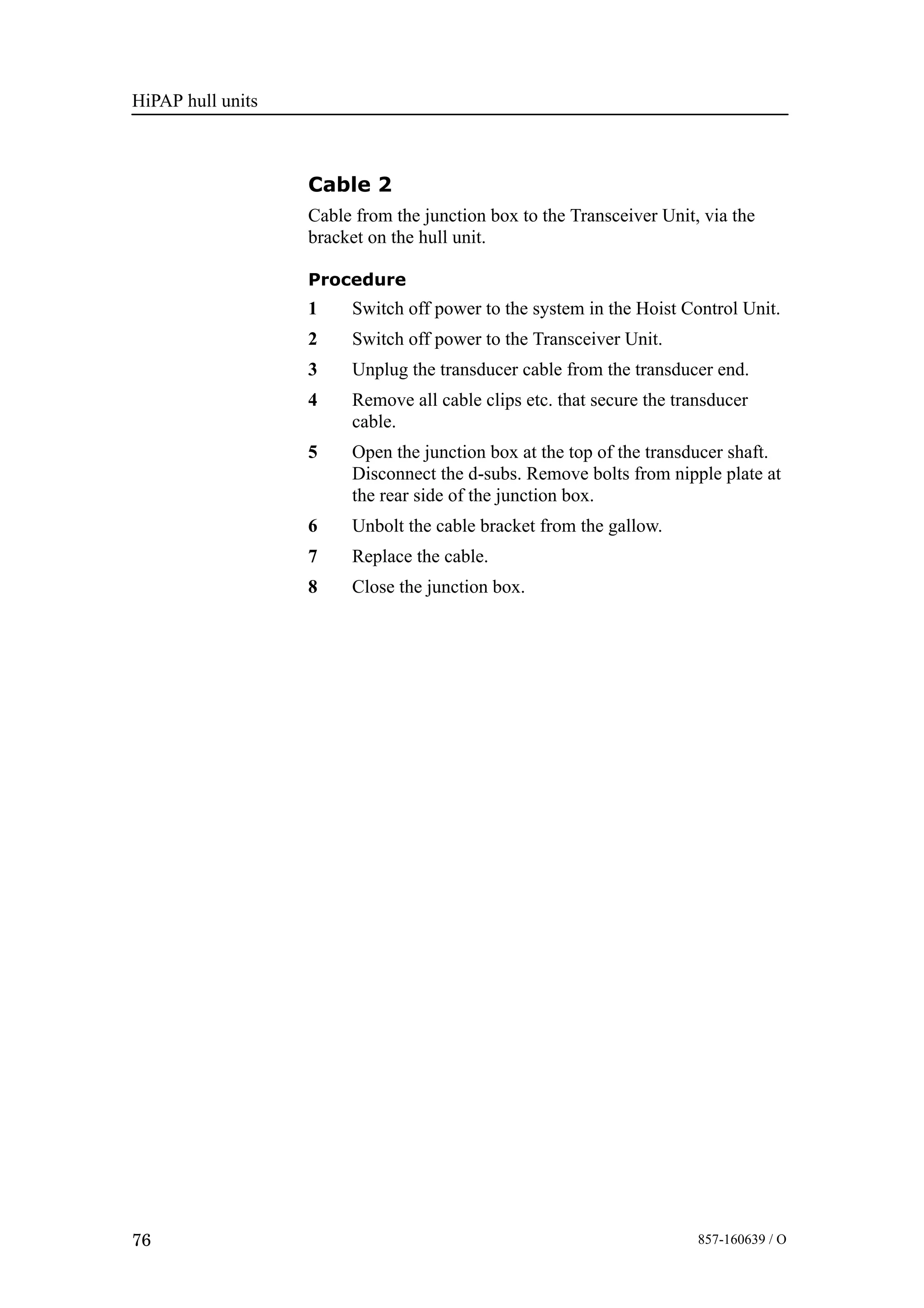 HiPAP hull units
76 857-160639 / O
Cable 2
Cable from the junction box to the Transceiver Unit, via the
bracket on the hull unit.
Procedure
1 Switch off power to the system in the Hoist Control Unit.
2 Switch off power to the Transceiver Unit.
3 Unplug the transducer cable from the transducer end.
4 Remove all cable clips etc. that secure the transducer
cable.
5 Open the junction box at the top of the transducer shaft.
Disconnect the d-subs. Remove bolts from nipple plate at
the rear side of the junction box.
6 Unbolt the cable bracket from the gallow.
7 Replace the cable.
8 Close the junction box.
 
