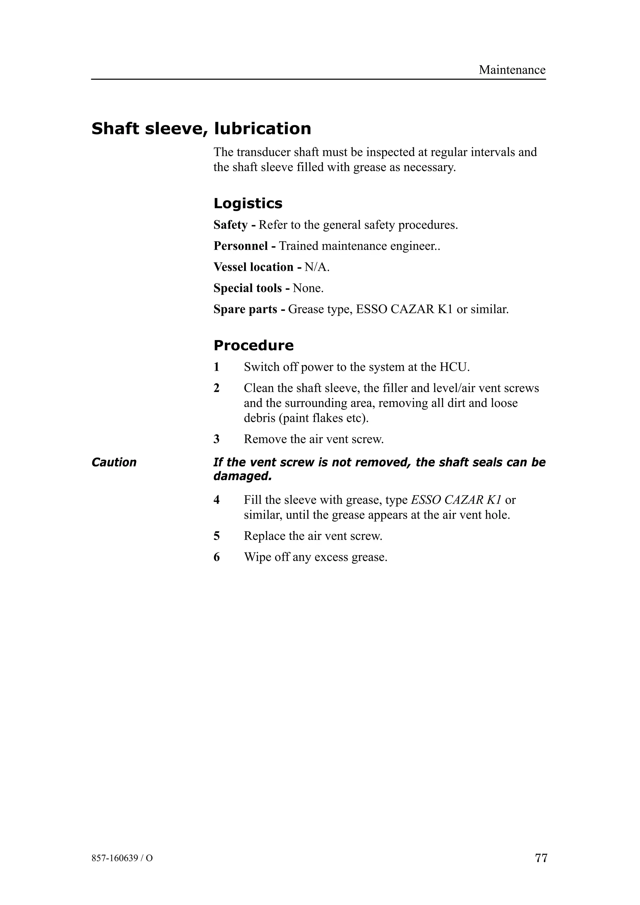Maintenance
77857-160639 / O
Shaft sleeve, lubrication
The transducer shaft must be inspected at regular intervals and
the shaft sleeve filled with grease as necessary.
Logistics
Safety - Refer to the general safety procedures.
Personnel - Trained maintenance engineer..
Vessel location - N/A.
Special tools - None.
Spare parts - Grease type, ESSO CAZAR K1 or similar.
Procedure
1 Switch off power to the system at the HCU.
2 Clean the shaft sleeve, the filler and level/air vent screws
and the surrounding area, removing all dirt and loose
debris (paint flakes etc).
3 Remove the air vent screw.
Caution If the vent screw is not removed, the shaft seals can be
damaged.
4 Fill the sleeve with grease, type ESSO CAZAR K1 or
similar, until the grease appears at the air vent hole.
5 Replace the air vent screw.
6 Wipe off any excess grease.
 