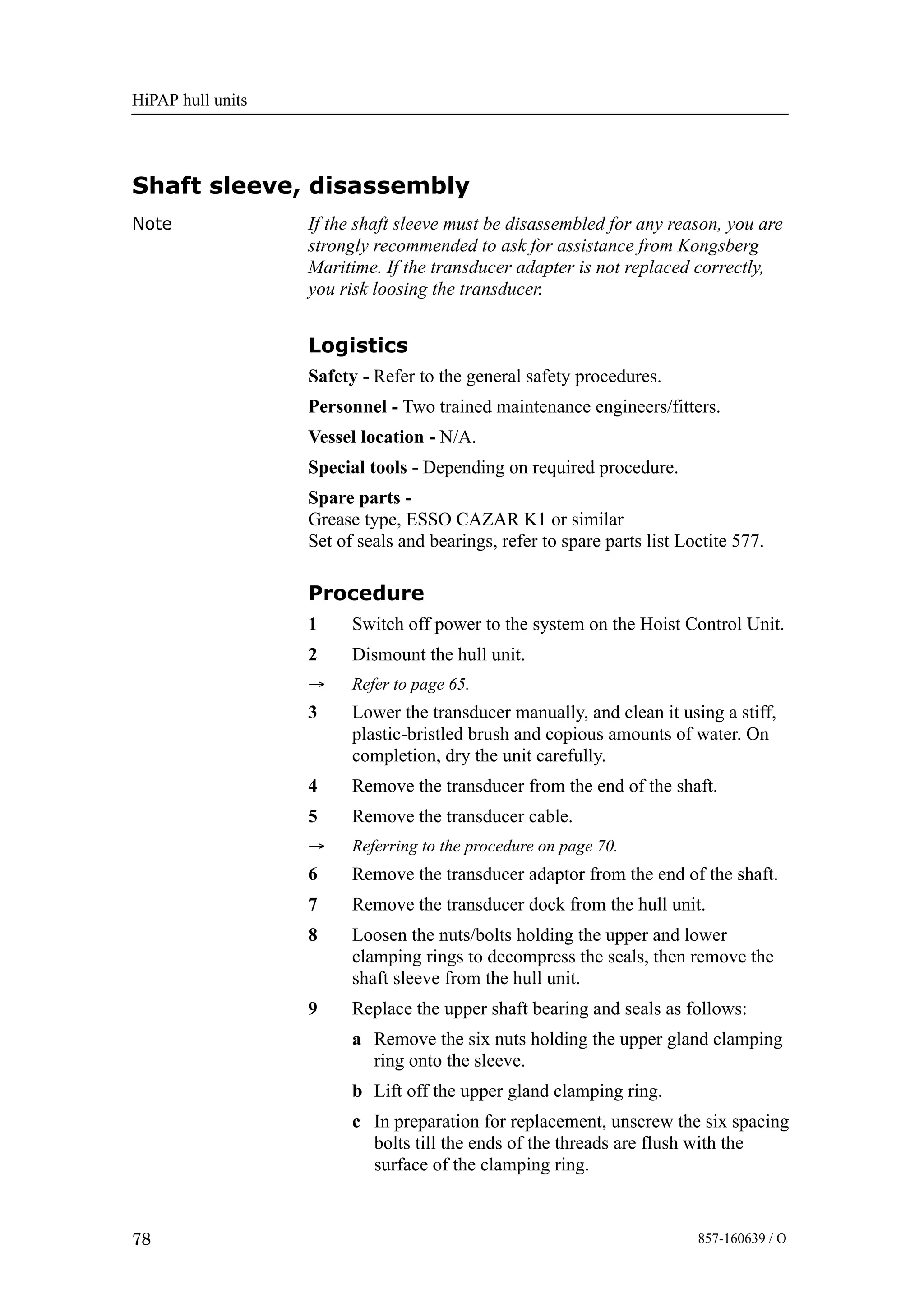 HiPAP hull units
78 857-160639 / O
Shaft sleeve, disassembly
Note If the shaft sleeve must be disassembled for any reason, you are
strongly recommended to ask for assistance from Kongsberg
Maritime. If the transducer adapter is not replaced correctly,
you risk loosing the transducer.
Logistics
Safety - Refer to the general safety procedures.
Personnel - Two trained maintenance engineers/fitters.
Vessel location - N/A.
Special tools - Depending on required procedure.
Spare parts -
Grease type, ESSO CAZAR K1 or similar
Set of seals and bearings, refer to spare parts list Loctite 577.
Procedure
1 Switch off power to the system on the Hoist Control Unit.
2 Dismount the hull unit.
→ Refer to page 65.
3 Lower the transducer manually, and clean it using a stiff,
plastic-bristled brush and copious amounts of water. On
completion, dry the unit carefully.
4 Remove the transducer from the end of the shaft.
5 Remove the transducer cable.
→ Referring to the procedure on page 70.
6 Remove the transducer adaptor from the end of the shaft.
7 Remove the transducer dock from the hull unit.
8 Loosen the nuts/bolts holding the upper and lower
clamping rings to decompress the seals, then remove the
shaft sleeve from the hull unit.
9 Replace the upper shaft bearing and seals as follows:
a Remove the six nuts holding the upper gland clamping
ring onto the sleeve.
b Lift off the upper gland clamping ring.
c In preparation for replacement, unscrew the six spacing
bolts till the ends of the threads are flush with the
surface of the clamping ring.
 