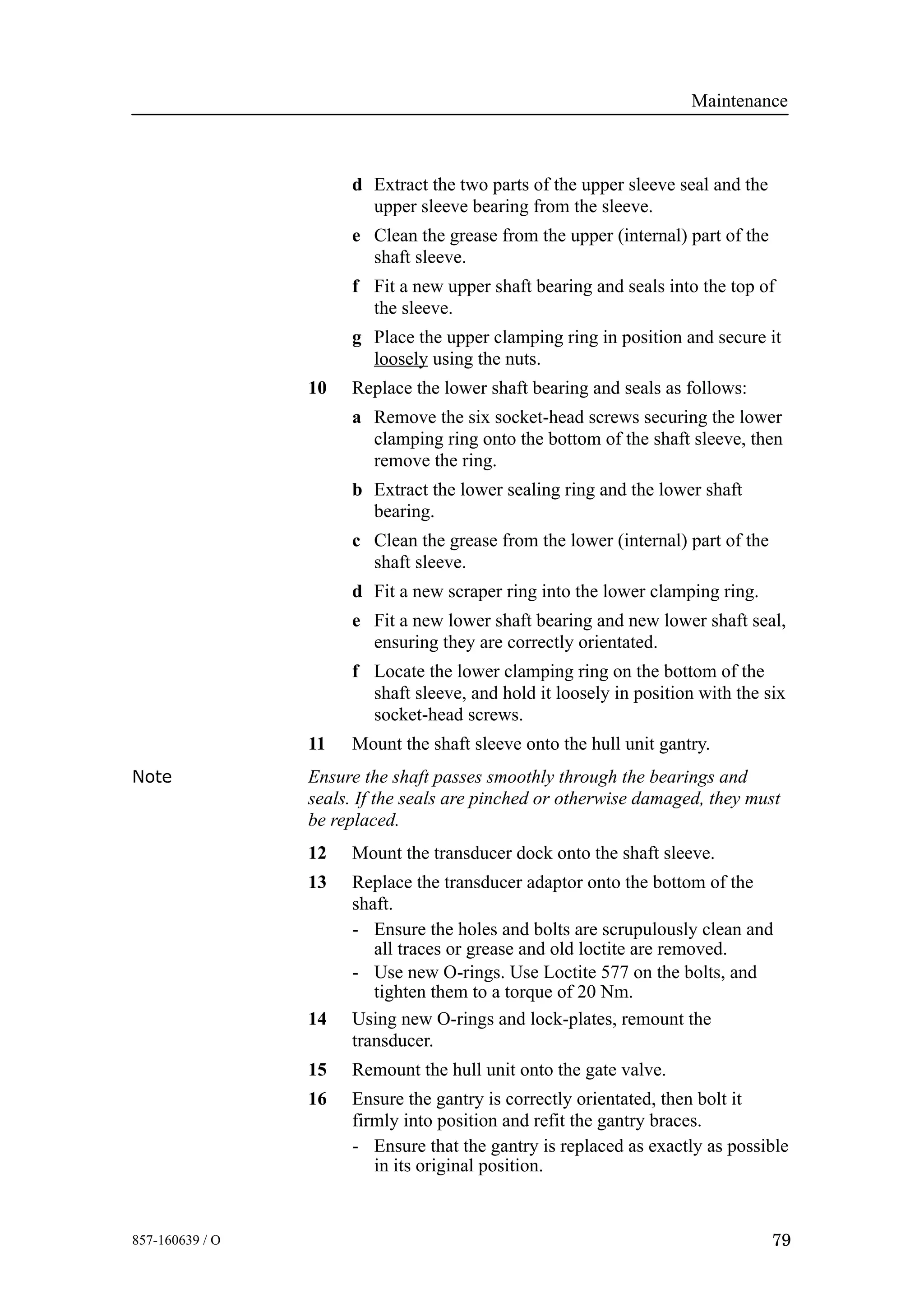 Maintenance
79857-160639 / O
d Extract the two parts of the upper sleeve seal and the
upper sleeve bearing from the sleeve.
e Clean the grease from the upper (internal) part of the
shaft sleeve.
f Fit a new upper shaft bearing and seals into the top of
the sleeve.
g Place the upper clamping ring in position and secure it
loosely using the nuts.
10 Replace the lower shaft bearing and seals as follows:
a Remove the six socket-head screws securing the lower
clamping ring onto the bottom of the shaft sleeve, then
remove the ring.
b Extract the lower sealing ring and the lower shaft
bearing.
c Clean the grease from the lower (internal) part of the
shaft sleeve.
d Fit a new scraper ring into the lower clamping ring.
e Fit a new lower shaft bearing and new lower shaft seal,
ensuring they are correctly orientated.
f Locate the lower clamping ring on the bottom of the
shaft sleeve, and hold it loosely in position with the six
socket-head screws.
11 Mount the shaft sleeve onto the hull unit gantry.
Note Ensure the shaft passes smoothly through the bearings and
seals. If the seals are pinched or otherwise damaged, they must
be replaced.
12 Mount the transducer dock onto the shaft sleeve.
13 Replace the transducer adaptor onto the bottom of the
shaft.
- Ensure the holes and bolts are scrupulously clean and
all traces or grease and old loctite are removed.
- Use new O-rings. Use Loctite 577 on the bolts, and
tighten them to a torque of 20 Nm.
14 Using new O-rings and lock-plates, remount the
transducer.
15 Remount the hull unit onto the gate valve.
16 Ensure the gantry is correctly orientated, then bolt it
firmly into position and refit the gantry braces.
- Ensure that the gantry is replaced as exactly as possible
in its original position.
 