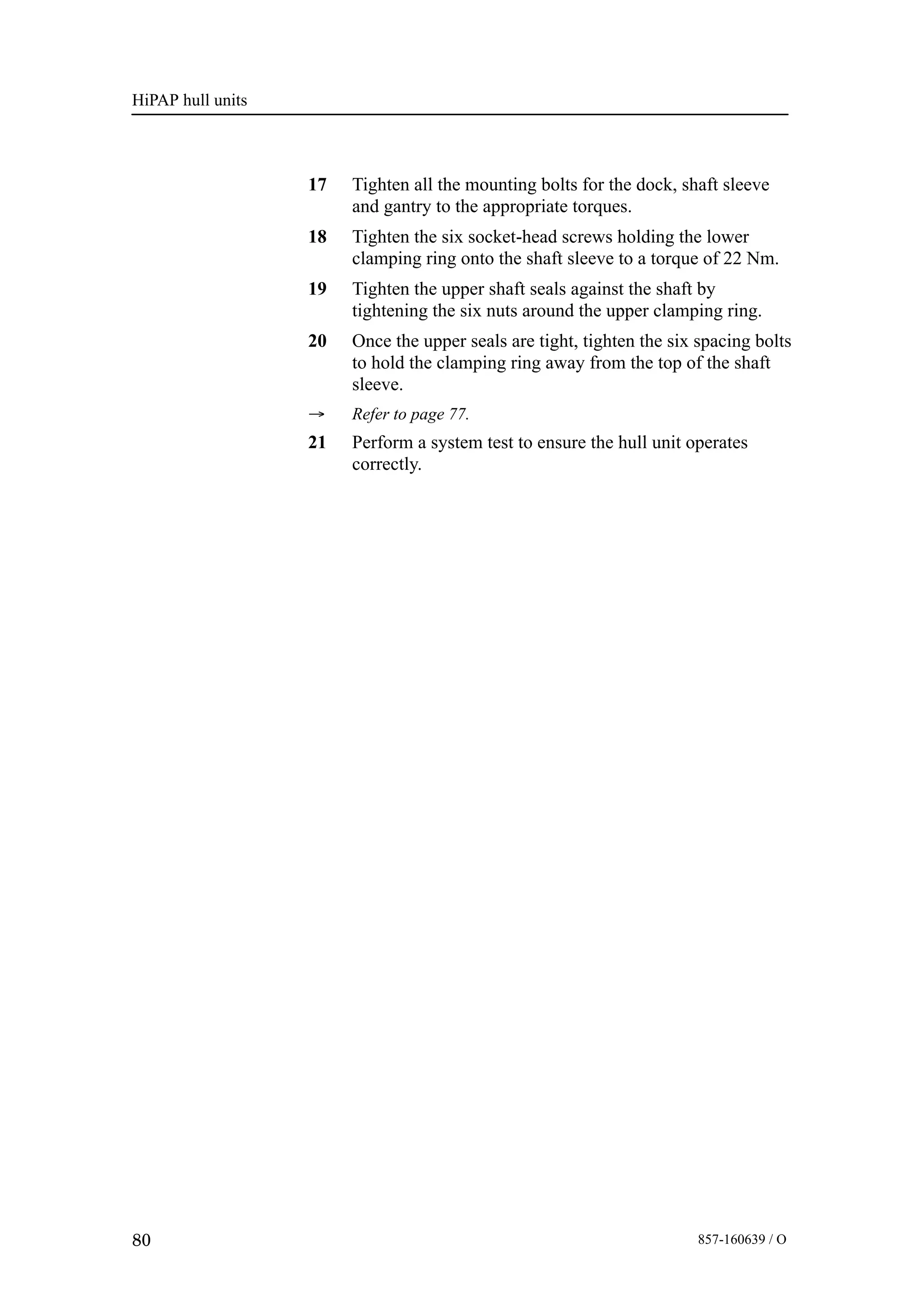 HiPAP hull units
80 857-160639 / O
17 Tighten all the mounting bolts for the dock, shaft sleeve
and gantry to the appropriate torques.
18 Tighten the six socket-head screws holding the lower
clamping ring onto the shaft sleeve to a torque of 22 Nm.
19 Tighten the upper shaft seals against the shaft by
tightening the six nuts around the upper clamping ring.
20 Once the upper seals are tight, tighten the six spacing bolts
to hold the clamping ring away from the top of the shaft
sleeve.
→ Refer to page 77.
21 Perform a system test to ensure the hull unit operates
correctly.
 