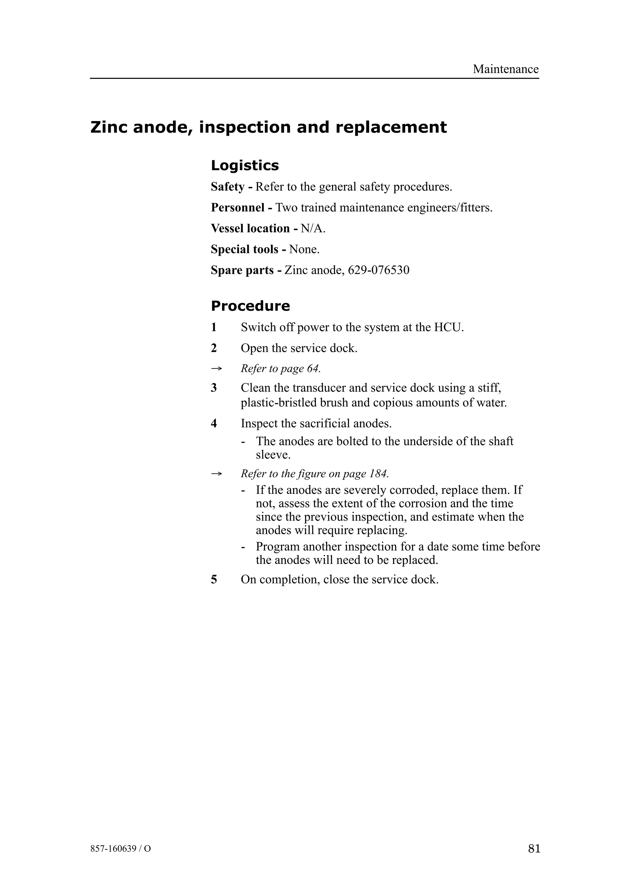 Maintenance
81857-160639 / O
Zinc anode, inspection and replacement
Logistics
Safety - Refer to the general safety procedures.
Personnel - Two trained maintenance engineers/fitters.
Vessel location - N/A.
Special tools - None.
Spare parts - Zinc anode, 629-076530
Procedure
1 Switch off power to the system at the HCU.
2 Open the service dock.
→ Refer to page 64.
3 Clean the transducer and service dock using a stiff,
plastic-bristled brush and copious amounts of water.
4 Inspect the sacrificial anodes.
- The anodes are bolted to the underside of the shaft
sleeve.
→ Refer to the figure on page 184.
- If the anodes are severely corroded, replace them. If
not, assess the extent of the corrosion and the time
since the previous inspection, and estimate when the
anodes will require replacing.
- Program another inspection for a date some time before
the anodes will need to be replaced.
5 On completion, close the service dock.
 