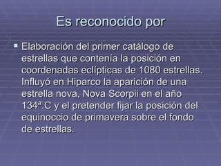 Es reconocido por Elaboración del primer catálogo de estrellas que contenía la posición en coordenadas eclípticas de 1080 estrellas. Influyó en Hiparco la aparición de una estrella nova, Nova Scorpii en el año 134ª.C y el pretender fijar la posición del equinoccio de primavera sobre el fondo de estrellas. 