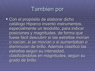 Tambien por Con el propósito de elaborar dicho catálogo Hiparco inventó instrumentos, especialmente un teodolito, para indicar posiciones y magnitudes, de forma que fuese fácil descubrir sí las estrellas morían o nacían, si se movían o si aumentaban o disminuían de brillo. Además clasificó las estrellas según su intensidad, clasificándolas en magnitudes, según su grado de brillo. 