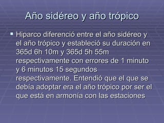 Año sidéreo y año trópico Hiparco diferenció entre el año sidéreo y el año trópico y estableció su duración en 365d 6h 10m y 365d 5h 55m respectivamente con errores de 1 minuto y 6 minutos 15 segundos respectivamente. Entendió que el que se debía adoptar era el año trópico por ser el que está en armonía con las estaciones 