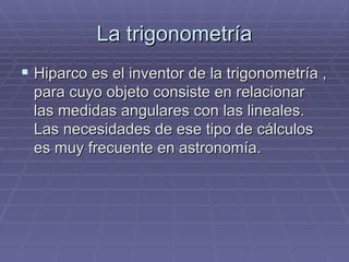 La trigonometría Hiparco es el inventor de la trigonometría , para cuyo objeto consiste en relacionar las medidas angulares con las lineales. Las necesidades de ese tipo de cálculos es muy frecuente en astronomía. 