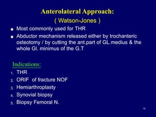 Anterolateral Approach:
( Watson-Jones )
! Most commonly used for THR
! Abductor mechanism released either by trochanteric
osteotomy / by cutting the ant.part of GL.medius & the
whole Gl. minimus of the G.T
Indications:
1. THR
2. ORIF of fracture NOF
3. Hemiarthroplasty
4. Synovial biopsy
5. Biopsy Femoral N.
16
 