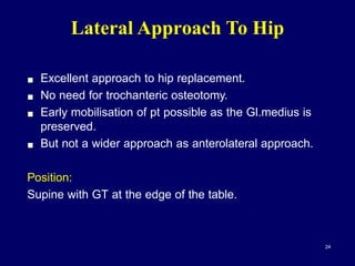 Lateral Approach To Hip
! Excellent approach to hip replacement.
! No need for trochanteric osteotomy.
! Early mobilisation of pt possible as the Gl.medius is
preserved.
! But not a wider approach as anterolateral approach.
Position:
Supine with GT at the edge of the table.
24
 